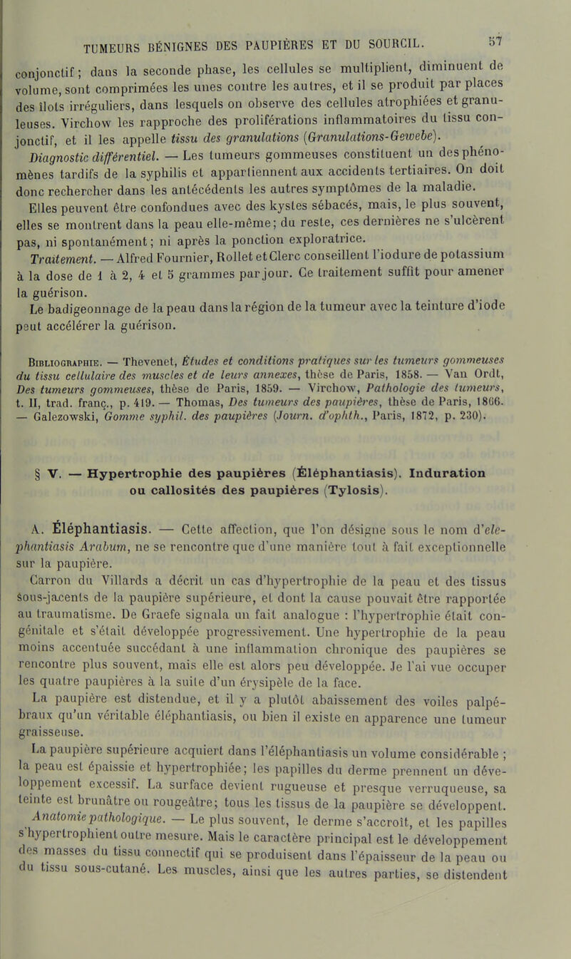 conjonclif ; dans la seconde phase, les cellules se multiplient, diminuent de volume, sont comprimées les unes contre les autres, et il se produit par places des îlots irréguliers, dans lesquels on observe des cellules atrophiées et granu- leuses. Virchow les rapproche des proliférations inflammatoires du tissu con- jonctif, et il les appelle tissu des granulations {Granulations-Gewebe). Diagnostic différentiel. — Les tumeurs gommeuses constituent un des phéno- mènes tardifs de la syphilis et apparliennent aux accidents tertiaires. On doit donc rechercher dans les antécédents les autres symptômes de la maladie. Elles peuvent être confondues avec des kystes sébacés, mais, le plus souvent, elles se montrent dans la peau elle-même; du reste, ces dernières ne s'ulcèrent pas, ni spontanément; ni après la ponction exploratrice. TraUement. — Alïred Fournier, Rollet et Clerc conseillent l'iodure de potassium à la dose de 1 à 2, 4 et 5 grammes par jour. Ce traitement suffît pour amener la guérison. Le badigeonnage de la peau dans la région de la tumeur avec la teinture d'iode peut accélérer la guérison. Bibliographie. — Thevenet, Études et conditions pratiques sur les tumeurs gommeuses du tissu cellulaire des muscles et de leurs annexes, thèse de Paris, 1858. — Van Ordt, Des tumeurs gommeuses, thèse de Paris, 1859. — Virchow, Pathologie des tumeurs, t. II, trad. franc., p. 419. — Thomas, Des tumeurs des paupières, thèse de Paris, 18G6. — Galezowski, Gomme syphil. des paupières (Journ. d'uphth., Paris, 1872, p. 230). § V. — Hypertrophie des paupières (Éléphantiasis). Induration ou callosités des paupières (Tylosis). A. Éléphantiasis. — Cette affection, que l'on désigne sous le nom d'ele- phantiasis Arahum, ne se rencontre que d'une manière tout à fait exceptionnelle sur la paupière. Carron du Villards a décrit un cas d'hypertrophie de la peau et des tissus Sous-jacents de la paupière supérieure, et dont la cause pouvait être rapportée au traumatisme. De Graefe signala un fait analogue : l'hypertrophie était con- génitale et s'était développée progressivement. Une hypertrophie de la peau moins accentuée succédant à une inflammation chronique des paupières se rencontre plus souvent, mais elle est alors peu développée. Je l'ai vue occuper les quatre paupières à la suite d'un érysipèle de la face. La paupière est distendue, et il y a plutôt abaissement des voiles palpé- braux qu'un véritable éléphantiasis, ou bien il existe en apparence une tumeur graisseuse. La paupière supérieure acquiert dans l'éléphantiasis un volume considérable ; la peau est épaissie et hypertrophiée; les papilles du derme prennent un déve- loppement excessif. La surface devient rugueuse et presque verruqueuse, sa teinte est brunâtre ou rougeâtre; tous les tissus de la paupière se développent. Anatomiepathologique. — Le plus souvent, le derme s'accroît, et les papilles s hypertrophient outre mesure. Mais le caractère principal est le développement (les masses du tissu connectif qui se produisent dans l'épaisseur de la peau ou du tissu sous-cutané. Les muscles, ainsi que les autres parties, se distendent