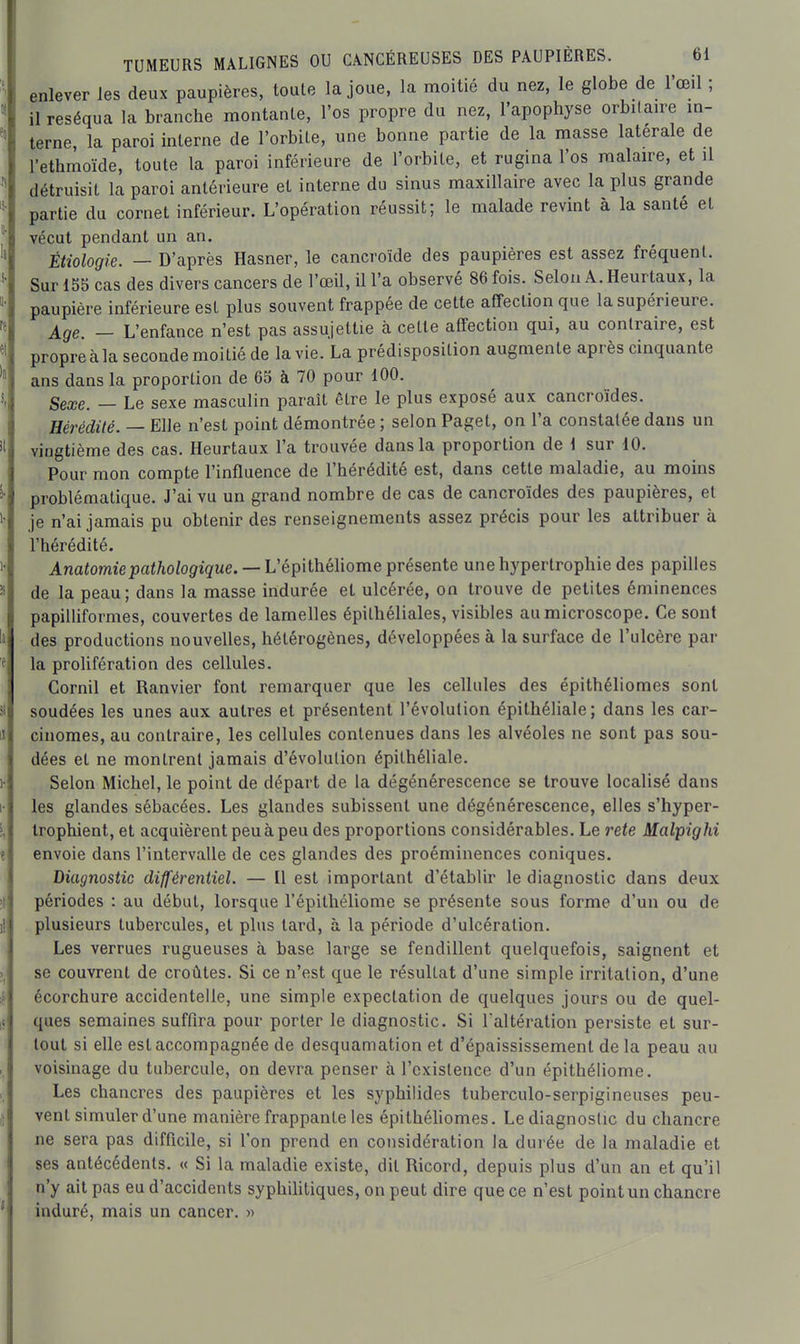 enlever les deux paupières, toute la joue, la moitié du nez, le globe de l'œil ; il réséqua la branche montante, l'os propre du nez, l'apophyse orbilaire m- terne, la paroi interne de l'orbite, une bonne partie de la masse latérale de l'ethmoïde, toute la paroi inférieure de l'orbite, et rugina l'os raalaire, et il détruisit la paroi antérieure et interne du sinus maxillaire avec la plus grande partie du cornet inférieur. L'opération réussit; le malade revint à la santé et vécut pendant un an. Étiologie. — D'après Hasner, le cancroïde des paupières est assez fréquent. Sur 155 cas des divers cancers de l'œil, il l'a observé 86 fois. Selon A. Heurtaux, la paupière inférieure est plus souvent frappée de cette affection que la supérieure. Age. — L'enfance n'est pas assujettie à cette affection qui, au contraire, est propreàla seconde moitié de la vie. La prédisposition augmente après cinquante ans dans la proportion de 65 à 70 pour 100. Sexe. — Le sexe masculin paraît être le plus exposé aux cancroïdes. Hérédité. — Elle n'est point démontrée ; selon Paget, on l'a constatée dans un vingtième des cas. Heurtaux l'a trouvée dans la proportion de 1 sur 10. Pour mon compte l'influence de l'hérédité est, dans cette maladie, au moins problématique. J'ai vu un grand nombre de cas de cancroïdes des paupières, et je n'ai jamais pu obtenir des renseignements assez précis pour les attribuer à l'hérédité. Anafomiepa^/io/o^igue. — L'épithéliome présente une hypertrophie des papilles de la peau; dans la masse indurée et ulcérée, on trouve de petites éminences papilliformes, couvertes de lamelles épithéliales, visibles au microscope. Ce sont des productions nouvelles, hétérogènes, développées à la surface de l'ulcère par la prolifération des cellules. Cornil et Ranvier font remarquer que les cellules des épithéliomes sont soudées les unes aux autres et présentent l'évolution épithéliale; dans les car- cinomes, au contraire, les cellules contenues dans les alvéoles ne sont pas sou- dées et ne montrent jamais d'évolution épithéliale. Selon Michel, le point de départ de la dégénérescence se trouve localisé dans les glandes sébacées. Les glandes subissent une dégénérescence, elles s'hyper- Irophient, et acquièrent peu à peu des proportions considérables. Le rete Malpighi envoie dans l'intervalle de ces glandes des proéminences coniques. Diagnostic différentiel. — Il est important d'établir le diagnostic dans deux périodes : au début, lorsque l'épithéliome se présente sous forme d'un ou de plusieurs tubercules, et plus lard, à la période d'ulcération. Les verrues rugueuses à base large se fendillent quelquefois, saignent et se couvrent de croûtes. Si ce n'est que le résultat d'une simple irritation, d'une écorchure accidentelle, une simple expectation de quelques jours ou de quel- ques semaines suffira pour porter le diagnostic. Si l'altération persiste et sur- tout si elle est accompagnée de desquamation et d'épaississement de la peau au voisinage du tubercule, on devra penser à l'existence d'un épithéliome. Les chancres des paupières et les syphilides tuberculo-serpigineuses peu- vent simuler d'une manière frappante les épithéhomes. Le diagnostic du chancre ne sera pas difficile, si l'on prend en considération la durée de la maladie et ses antécédents. « Si la maladie existe, dit Ricord, depuis plus d'un an et qu'il n'y ait pas eu d'accidents syphilitiques, on peut dire que ce n'est point un chancre induré, mais un cancer. »