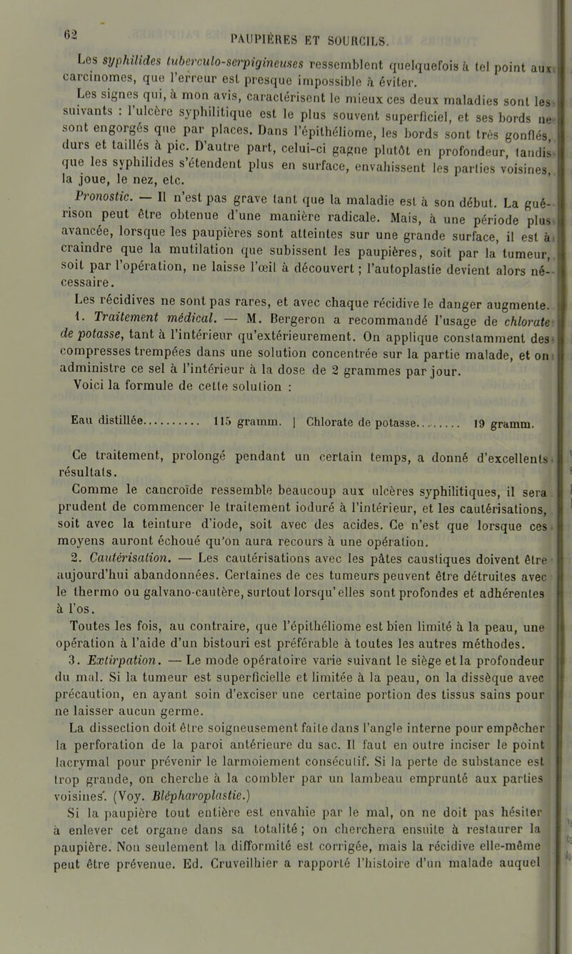 Les syphilides tuberculo-serpiginemes ressemblent quelquefois à tel point auxi carcinomes, que l'erreur est presque impossible à éviter. Les signes qui, à mon avis, caractérisent le mieux ces deux maladies sont les^ suivants : l'ulcère syphilitique est le plus souvent superficiel, et ses bords ne. sont engorgés que par places. Dans l'épithéliome, les bords sont très gonflés durs et taillés h pic. D'autre part, celui-ci gagne plutôt en profondeur, tandis^ que les syphilides s'étendent plus en surface, envahissent les parties voisines la joue, le nez, etc. ' Pronostic. - Il n'est pas grave tant que la maladie est à son début. La gué- rison peut être obtenue d'une manière radicale. Mais, à une période plus^ avancée, lorsque les paupières sont atteintes sur une grande surface, il est ài craindre que la mutilation que subissent les paupières, soit par la tumeur,, soit par l'opération, ne laisse l'œil à découvert ; l'autoplaslie devient alors né- cessaire. Les récidives ne sont pas rares, et avec chaque récidive le danger augmente. t. Traitement médical. — M. Bergeron a recommandé l'usage de chlorate: dépotasse, tant à l'intérieur qu'extérieurement. On applique constamment des. compresses trempées dans une solution concentrée sur la partie malade, et om administre ce sel h l'intérieur h la dose de 2 grammes par jour. Voici la formule de cette solulion : Eau distillée 115 gramm. | Chlorate de potasse. 19 gramm. Ce traitement, prolongé pendant un certain temps, a donné d'excellents, résultais. Comme le cancroïde ressemble beaucoup aux ulcères syphilitiques, il sera prudent de commencer le traitement ioduré à l'intérieur, et les cautérisations, soit avec la teinture d'iode, soit avec des acides. Ce n'est que lorsque ces. moyens auront échoué qu'on aura recours à une opération. 2. Cautérisation. — Les cautérisations avec les pâtes caustiques doivent être • aujourd'hui abandonnées. Certaines de ces tumeurs peuvent être détruites avec le thermo ou galvano cautère, surtout lorsqu'elles sont profondes et adhérentes à l'os. Toutes les fois, au contraire, que l'épithéliome est bien limité à la peau, une opération à l'aide d'un bistouri est préférable à toutes les autres méthodes. 3. Extirpation. — Le mode opératoire varie suivant le siège et la profondeur du mal. Si la tumeur est superficielle et limitée à la peau, on la dissèque avec précaution, en ayant soin d'exciser une certaine portion des tissus sains pour ne laisser aucun germe. La dissection doit être soigneusement faite dans l'angle interne pour empêcher la perforation de la paroi antérieure du sac. Il faut en outre inciser le point lacrymal pour prévenir le larmoiement consécutif. Si la perte de substance est trop grande, on cherche à la combler par un lambeau emprunté aux parties voisines'. (Voy. Blépharoplastie.) Si la paupière tout entière est envahie par le mal, on ne doit pas hésiter à enlever cet organe dans sa totalité ; on cherchera ensuite à restaurer la paupière. Non seulement la difformité est corrigée, mais la récidive elle-même peut être prévenue. Ed. Cruveilhier a rapporté l'histoire d'un malade auquel