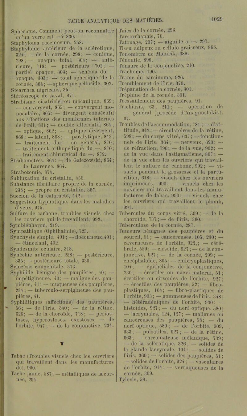 Sphérique. Comment peut-on reconnaître qu'un verre est —? 830. Stapliyloma racemosum, 258. Staphylome antérieur de la sclérotique, 3:H ; — de la cornée, 298 ; — conique, 2i)8 ; — opaque total, 30i ; — anté- rieurs, 718; — postérieurs, 702; — partiel opaque, 303; — schéma du — opaque, 303; — total sphérique 'de la cornée, 304; — sphériquepellucide, 302. Stcarrhea nigricans, 35. Stéréoscope de Javal, 871. Strabisme cicatriciel ou mécanique, 8G9; — convergent, 865; — convergent mo- noculaire, 805; — divergent consécutif aux affections des membranes internes de l'œil, 831 ; — double alteiniatif, 8G4 ; — optique, 862; — opiique divei'gent, 868; — latent, 868; — paralytique, 843; — traitement du — eu général, 870; — traitement orthopédique du —, 870; — traitement chirurgical du —, 872. Strabomètres, 864; — de Galezowski, 864; — de Laurence, 864. Strabotomie, 874. Subluxation du cristallin, 456. Substance fibrillaire propre de la cornée, 238; — propre du cristallin, 387. Succion de la cataracte, 442. Suggestion hypnotique, dans les maladies d'yeux, 975. Sulfure de carbone, troubles visuels chez les ouvriers qui le travaillent, 992. Symblépharon, 219. Sympathique (Ophthalmie), 725. Synchysis simple, 491 ; —floconueux,491 ; — étincelant, 492. Syndesmite oculaire, 318. Synéchie antérieure, 258; — postérieure, 335; — postérieure totale, 339. Synizésis congénitale, 373. Syphilide bénigne des paupières, 40; — impétigineuse, 40; — maligne des pau- pières, 41 ; — muqueuses des paupières, 234 ; — tuberculo-serpigineuse des pau- pières, 41. Syphilitiques (affections) des paupières, 56; — de l'iris, 340; — de la rétine, 626; — de la choroïde, 718; — périos- toses, hyperostoses, exostoses — de l'orbite, 9i7 ; — de la conjonctive, 234. T Tabac (Troubles visuels chez les ouvriers qui travaillent dans les manufactures de), 990. Tache jaune, 587 ; — métalliques de la cor- née, 294. Taies de la cornée, 293. Tarsorrhaphie, 76. Tatouage, 297 ; — aiguille a —, 297. Tissu adipeux ou cellulo-graisseux, 865. Tonomètre de Monirik, 688. Ténonite, 898. Tonsure de-la conjonctive, 210. Trachome, 190. Trame du carcinome, 926. Tremblement de lïris, 370. Trépanation de la coi'uée, 301. Tréphine de la cornée, 301. Tressaillement des paupières, 91. Trichiasis, 63, 211; — opération de — général (procédé d'Anagnostakis), 67. Troubles de l'accommodation, 781 ; — d'at- titude, 842;— circulatoires de la rétine, .598; — du corps vitré, 637; —fonction- nels de l'iris, 364; — nerveux, 020; — de réfi-action, 790; — de la vue, 902; — de la vue dans l'astigmatisme, 807 ; — de la vue chez les ouvriers qui travail- lent le sulfure de carbone, 992; — vi- suels pendant la grossesse et la partu- rition, 618; —visuels chez les ouvriers imprimeurs, 990; — visuels chez les ouvriers qui travaillent dans les manu- factures de tabac, 990; — visuels chez les ouvriers qui travaillent le plomb, 991. Tubercules du corps vitré, 509 ; — de la choroïde, 737 ; — de l'iris, 360. Tuberculose de la cornée, 287. Tumeurs bénignes des paupières et du sourcil, 51 ; — cancéreuses, 105, 230; — caverneuses de l'orbite, 922, ; — céré- brale, 559 ; — cirsoïde, 927 ; — de la con- jonctive, 927; — de la cornée, 299; — cncéphaloïdc, 895; — cmbryoplastiqucs, 104; — épithélialcs de la conjonctive, 230; — érectiles ou nacvi materni, 51 ; ércctilcs ou cirsoïdes de l'orbite, 927 ; -- érectiles des paupières, 52; — fibro- plastiques, 104; — fibro-plastiques de l'orbite,903; — gommeuses de l'iris, 348; — hétéradéniqucs de l'orbite, 930 ; — histoïdes, 927; — du nerf optique, .580; — lacrymales, 124, 127; — malignes ou cancéreuses des paupières, 58; — du nerf optique, 580 ; — de l'orbite, 909, 933; — pulsatiles, 927; — de la rétine, 663; — sarcomateuse mélanique, 739; — de la sclérotique, 326 ; — solides de la glande lacrymale, 104 ; — solides de l'iris, 360 ; — solides des paupières, 51 ; — solides de l'oi'bitc, 924 ; — vasculaires de l'orbite, 914; — verruqueuses de la cornée, 309. Tylosis, 58.