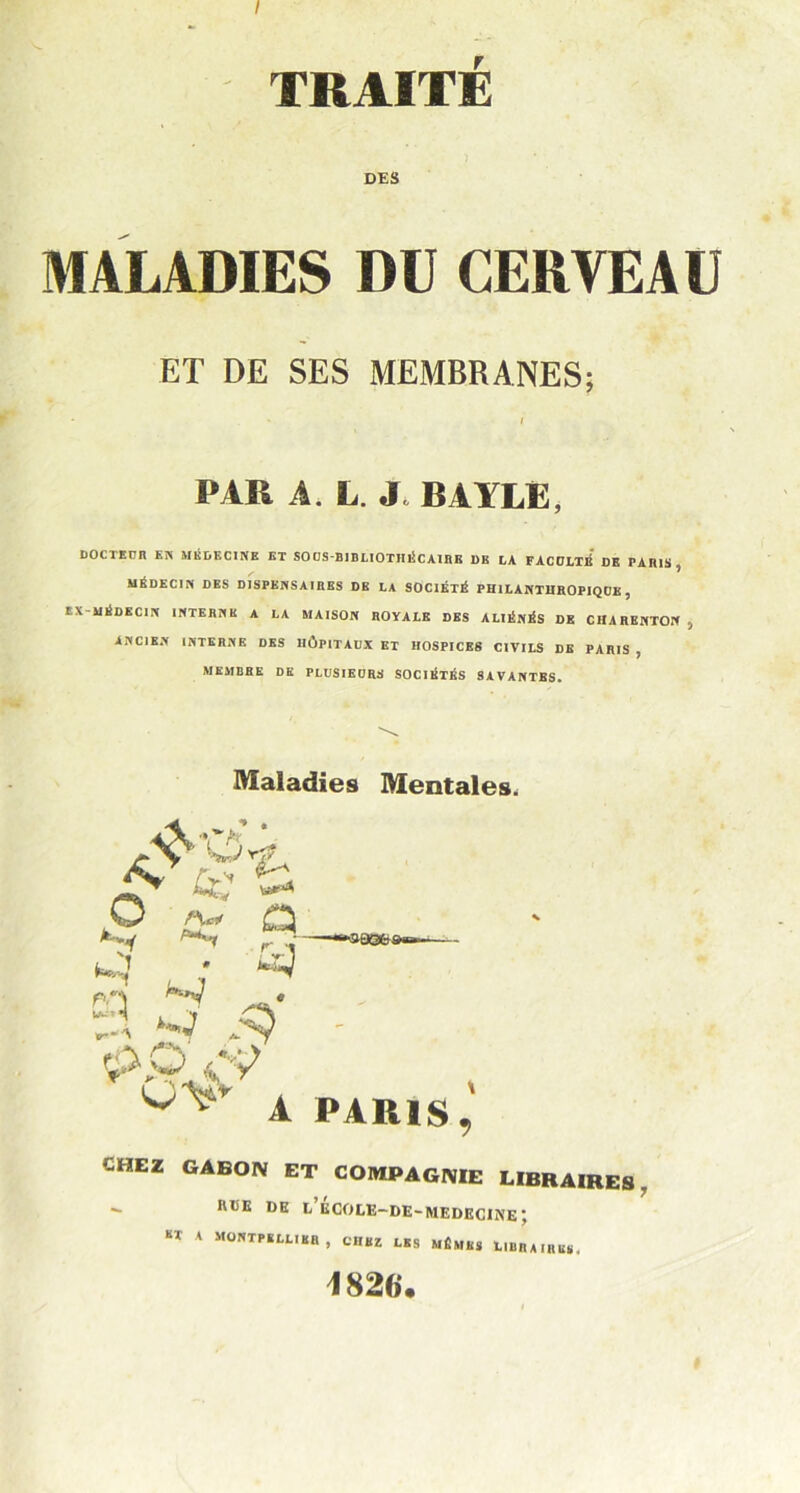 TRAITÉ DES MALADIES DU CERVEAU ET DE SES MEMBRANES; PAR A, L. J. BAYLE, DOCTEUR EN MÉDECINE ET SOUS-BIBLIOTHÉCAIRE DE LA FACULTÉ DE PARIS, MÉDECIN DES DISPENSAIRBS DB LA SOCIÉTÉ PHILANTHROPIQUE , EN -MÉDECIN INTERNE A LA MAISON ROYALE DES ALIÉNÉS DK CHARENTON , ANCIEN INTERNE DES HÔPITAUX ET HOSPICES CIVILS DE PARIS , MEMBRE DE PLUSIEURS SOUIÉTÉS SAVANTES. Maladies Mentales, CHEZ GABON ET COMPAGNIE LIBRAIRES. - flliE DE EECOCE-DE-MEDECINE; «T A MONTPELLIER, CHEZ LES MÊMES L.BRA.re*. 1826*.