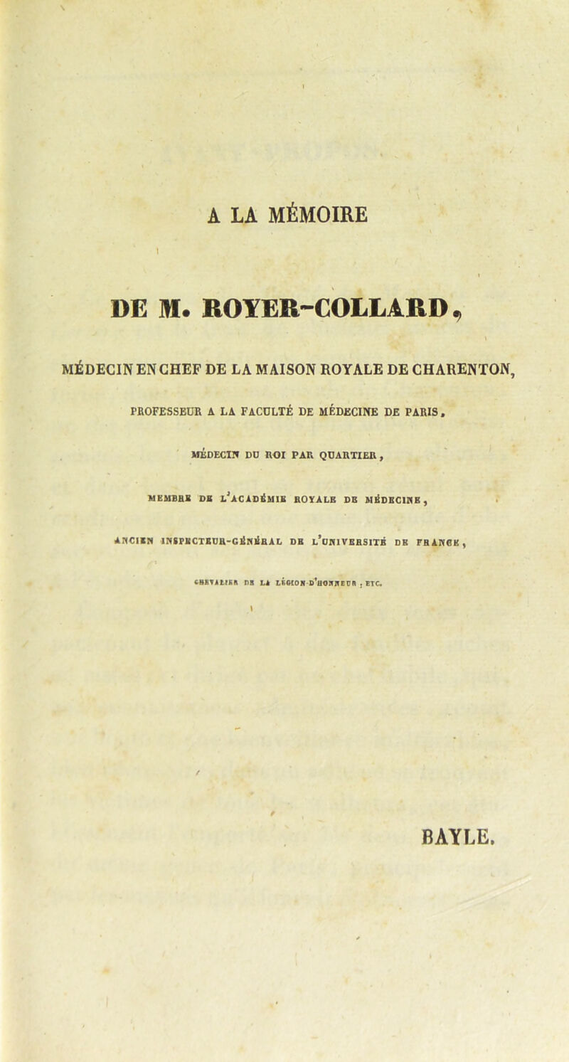 A LA MÉMOIRE DE M. ROYER-COLLARD, MÉDECINENCHEF DE LA MAISON ROYALE DE CHAUENTON, PROFESSEUR A LA FACULTÉ DE MÉDECINE DE PARIS , MÉDECIN DD ROI PAR QUARTIER, MEMBRE DR LJACADÉMIE ROYALE DE MÉDECINE , ANCIEN IN8PK CTEUH-GÉNÉRAL DR l’cNIVERSITB DH TH ANGE, CBKYA t(EA l)B LA LÉCÎON-d'üONNE ÜH • ETC. I BAYLE