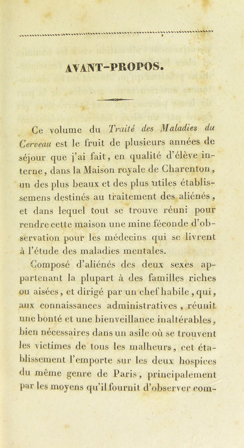 V'V» ♦vviVUV»^ v' vvw'k» AVANT-PROPOS. Ce volume du Traité des Maladies du Cerveau est le fruit de plusieurs années de séjour que j’ai fait, en qualité d’élève in- terne, dans la Maison royale de Charcnton, un des plus beaux et des plus utiles établis- semens destinés au traitement des aliénés, et dans lequel tout se trouve réuni pour rendre cette maison une mine féconde d’ob- servation pour les médecins qui se livrent à l’étude des maladies mentales. Composé d’aliénés des deux sexes ap- partenant la plupart à des familles riches ou aisées, et dirigé par un elief habile , qui, aux connaissances administratives , réunit une bonté et une bienveillance inaltérables, bien nécessaires dans un asile où se trouvent les victimes de tous les malheurs, cet éta- blissement l’emporte sur les deux hospices du même genre de Paris, principalement par les moyens qu’il fournit d’observer corn-