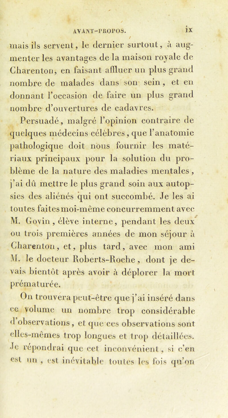 mais ils servent, le dernier surtout, à aug- menter les avantages de la maison royale de Charenton, en faisant affluer un plus grand nombre de malades dans son sein, et en donnant l’occasion de faire un plus grand nombre d’ouvertures de cadavres. Persuadé, malgré l’opinion contraire de quelques médecins célèbres, que l’anatomie pathologique doit nous fournir les maté- riaux principaux pour la solution du pro- blème de la nature des maladies mentales, i j’ai dû mettre le plus grand soin aux autop- sies des aliénés qui ont succombé. Je les ai toutes faites moi-même concurremment avec M. Govin , élève interne, pendant les deux ou trois premières années de mon séjour à Charenton, et, plus tard, avec mon ami M. le docteur Roberts-Roche , dont je de- vais bientôt après avoir à déplorer la mort prématurée. On trouvera peut-être que j’ai inséré dans ce volume un nombre trop considérable d observations, et que ces observations sont elles-mêmes trop longues et trop détaillées. Je répondrai que cet inconvénient, si c’en est un , pst inévitable toutes les fois qu’on