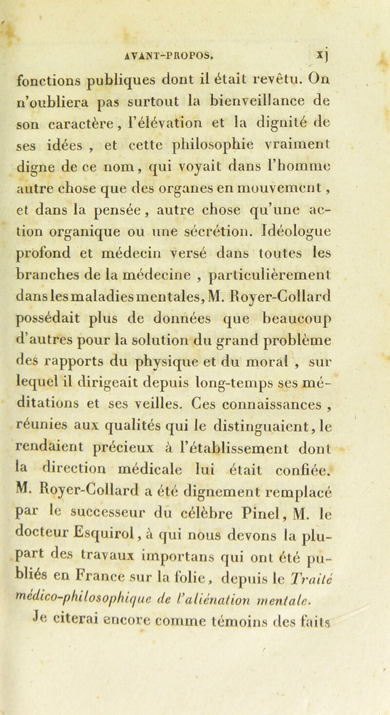 ■ s fonctions publiques dont il était revêtu. On n’oubliera pas surtout la bienveillance de son caractère, l’élévation et la dignité de ses idées , et cette philosophie vraiment digne de ce nom, qui voyait dans l’homme autre chose que des organes en mouvement, et dans la pensée, autre chose qu’une ac- tion organique ou une sécrétion. Idéologue profond et médecin versé dans toutes les branches de la médecine , particulièrement dans les maladies mentales, M. Royer-Collard possédait plus de données que beaucoup d’autres pour la solution du grand problème des rapports du physique et du moral , sur lequel il dirigeait depuis long-temps ses mé- ditations et ses veilles. Ces connaissances , réunies aux qualités qui le distinguaient, le rendaient précieux à l’établissement dont la direction médicale lui était confiée. M. Royer-Collard a été dignement remplacé par le successeur du célèbre Pinel, M. le docteur Esquirol, à qui nous devons la plu- part des travaux irnportans qui ont été pu- bliés en France sur la folie, depuis le Traité médico-pfulosophu/ue de ïaliénation mentale. Je citerai encore comme témoins des faits