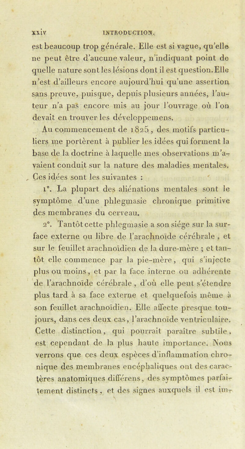 est beaucoup trop générale. Elle est si vague, quelle ne peut être d’aucune valeur, n’indiquant point de quelle nature sont les lésions dont il est question.Elle n’est d’ailleurs encore aujourd’hui qu’une assertion sans preuve, puisque, depuis plusieurs années, l’au- teur n’a pas encore mis au jour l’ouvrage où l’on devait en trouver les développeraens. Au commencement de i8a5, des motifs particu- liers me portèrent à publier les idées qui forment la base de la doctrine à laquelle mes observations m’a- vaient conduit sur la nature des maladies mentales. , Ces idées sont les suivantes : i°. La plupart des aliénations mentales sont le symptôme d’une plilegmasie chronique primitive des membranes du cerveau. 2°. Tantôt cette phlegmasie a son siège sur la sur- face externe ou libre de l’arachnoïde cérébrale , et sur le feuillet arachnoïdien de la dure-mère ; et tan- tôt elle commence par la pie-mère, qui s’injecte plus ou moins, et par la face interne ou adhérente de l’arachnoïde cérébrale , d’où elle peut s’étendre plus tard à sa face externe et quelquefois même à son feuillet arachnoïdien. Elle affecte presque tou- jours, dans ces deux cas, l’arachnoïde ventriculaire. Cette distinction, qui pourrait paraître subtile, est cependant de la plus haute importance. Nous verrons que ces deux espèces d’inflammation chro-r nique des membranes encéphaliques ont des carac- tères anatomiques différens, des symptômes parfait- tement distincts, et des signes auxquels il est imT