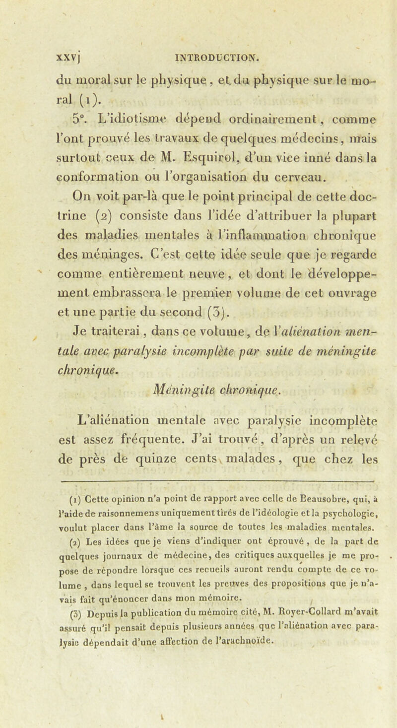 du moral sur le physique , et. du physique sur le mo- ral (1). 5°. L’idiotisme dépend ordinairement, comme l’ont prouvé les travaux de quelques médecins, mais surtout ceux de M. Esquirol, d’un vice inné dans la conformation ou l’organisation du cerveau. On voit par-là que le point principal de cette doc- trine (2) consiste dans l’idée d’attribuer la plupart des maladies mentales à l’inflammation chronique des méninges. C’est celte idée seule que je regarde comme entièrement neuve, et dont le développe- ment embrassera le premier volume de cet ouvrage et une partie du second (5). 1 Je traiterai, dans ce volume, de Y aliénation men- tale avec paralysie incomplète par suite de méningite chronique. Méningite chronique. L’aliénation mentale avec paralysie incomplète est assez fréquente. J’ai trouvé, d’après un relevé de près de quinze cents malades, que chez les (1) Cette opinion n’a point de rapport avec celle (1e Beausobre, qui, à l’aide de raisonnemens uniquement tirés de l’idéologie et la psychologie, voulut placer dans l’âme la source de toutes les maladies mentales. (2) Les idées que je viens d’indiquer ont éprouvé , de la part de quelques journaux de médecine, des critiques auxquelles je me pro- pose de répondre lorsque ces recueils auront rendu compte de ce vo- lume , dans lequel se trouvent les preuves des propositions que je n’a- vais fait qu’énoncer dans mon mémoire. (3) Depuis la publication du mémoire cité, M. Royer-Collard m’avait assuré qu’il pensait depuis plusieurs années que l’aliénation avec para- lysie dépendait d’une affection de l’arachnoïde. t