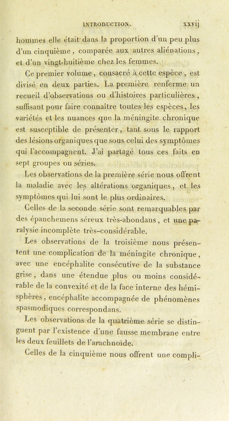 INTRODUCTION. XXvij * > i . ✓ hommes elle était dans la proportion d’un peu plus d’un cinquième , comparée aux autres aliénations , et d’un vingt-huitième chez les femmes. Ce premier volume, consacré à cette espèce , est divisé en deux parties. La première renferme un recueil d’observations ou d’histoires particulières , suffisant pour faire connaître toutes les espèces, les variétés et les nuances que la méningite chronique est susceptible de présenter, tant sous le rapport des lésions organiques que sous celui des symptômes qui l’accompagnent. J’ai partagé tous ces faits en sept groupes ou séries. Les observations de la première série nous offrent la maladie avec les altérations organiques, et les symptômes qui lui sont le plus ordinaires. Celles de la seconde série sont remarquables par des épanchemens séreux très-abondans , et une pa- ralysie incomplète très-considérable. Les observations de la troisième nous présen- tent une complication de la méningite chronique, avec une encéphalite consécutive de la substance grise , dans une étendue plus ou moins considé- rable de la convexité et de la face interne des hémi- sphères , encéphalite accompagnée de phénomènes spasmodiques correspondans. Les observations de la quatrième série se distin- guent par 1 existence d’une fausse membrane entre les deux feuillets de l’arachnoïde. Celles de la cinquième nous offrent une compli-