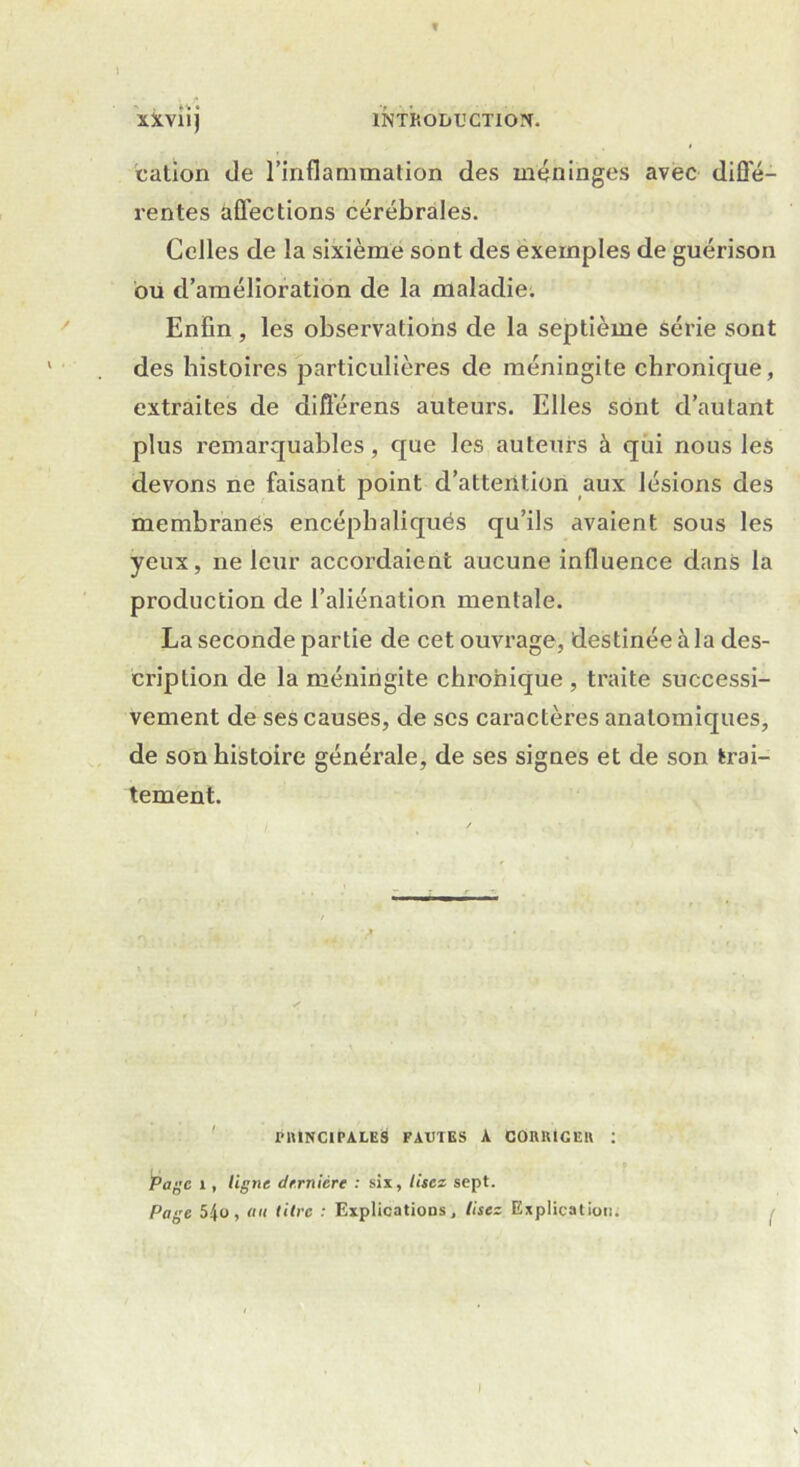 f XXviij INTRODUCTION. cation de l’inflammation des méninges avec diffé- rentes affections cérébrales. Celles de la sixième sont des exemples de guérison bu d’amélioration de la maladie. Enfin, les observations de la septième série sont des histoires particulières de méningite chronique, extraites de diflérens auteurs. Elles sont d’autant plus remarquables, que les auteurs à qui nous les devons ne faisant point d’attention aux lésions des membranes encéphaliqués qu’ils avaient sous les yeux, ne leur accordaient aucune influence dans la production de l’aliénation mentale. La seconde partie de cet ouvrage, destinée à la des- cription de la méningite chronique , traite successi- vement de ses causes, de scs caractères anatomiques, de son histoire générale, de ses signes et de son trai- tement. PRINCIPALES FAUTES A C0H1UCEU : Page 1, ligne dernière : six, lisez sept. Page 5|o, au titre : Explications, lisez Explication. 1