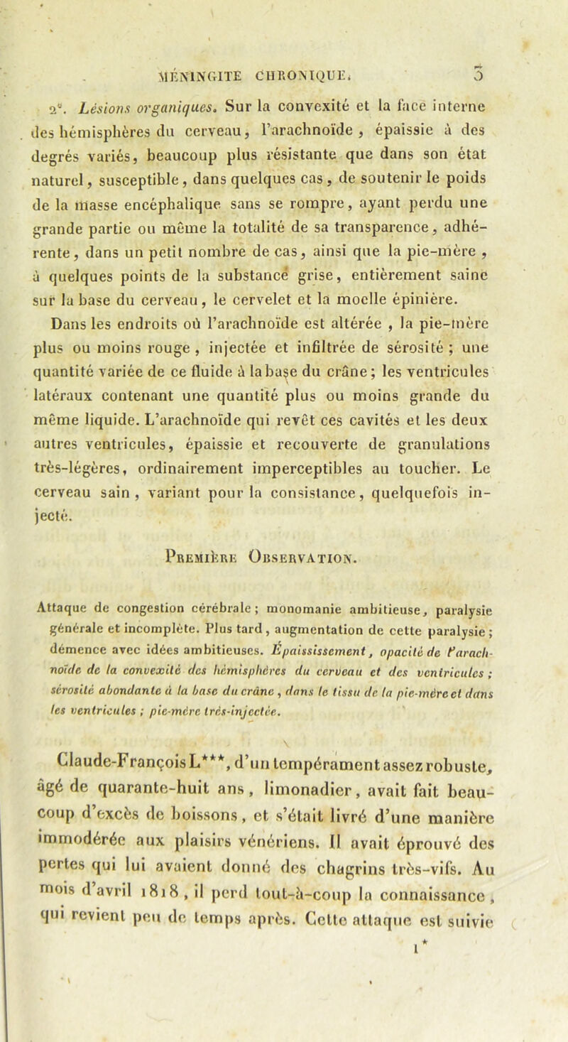 *■* 2. Lésions organiques. Sur la convexité et la face interne des hémisphères du cerveau, l’arachnoïde, épaissie à des degrés variés, beaucoup plus résistante que dans son état naturel, susceptible, dans quelques cas, de soutenir le poids de la niasse encéphalique sans se rompre, ayant perdu une grande partie ou même la totalité de sa transparence, adhé- rente, dans un petit nombre de cas, ainsi que la pie-mère , à quelques points de la substance grise, entièrement saine sur la hase du cerveau, le cervelet et la moelle épinière. Dans les endroits où l’arachnoïde est altérée , la pie-mère plus ou moins rouge, injectée et infiltrée de sérosité; une quantité variée de ce fluide à la base du crâne; les ventricules latéraux contenant une quantité plus ou moins grande du même liquide. L’arachnoïde qui revêt ces cavités et les deux autres ventricules, épaissie et recouverte de granulations très-légères, ordinairement imperceptibles au toucher. Le cerveau sain, variant pour la consistance, quelquefois in- jecté. Première Observation. Attaque de congestion cérébrale; monomanie ambitieuse, paralysie générale et incomplète. Plus tard, augmentation de cette paralysie ; démence avec idées ambitieuses. Épaississement, opacité de farach- noïde de la convexité des hémisphères du cerveau et des ventricules ; sérosité abondante à ta base du crâne , dans le tissu de ta pie-mère et dans tes ventricules ; pie-mére très-injectée. Claude-François L***, d’un tempérament assez robuste, âgé de quarante-huit ans, limonadier, avait fait beau- coup d excès de boissons, et s’était livré d’une manière immodérée aux plaisirs vénériens. Il avait éprouvé des pertes qui lui avaient donné des chagrins très-vifs. Au mois d avril 1818 , il perd lout-à-coup la connaissance , qui revient peu de temps après. Celte attaque est suivie i