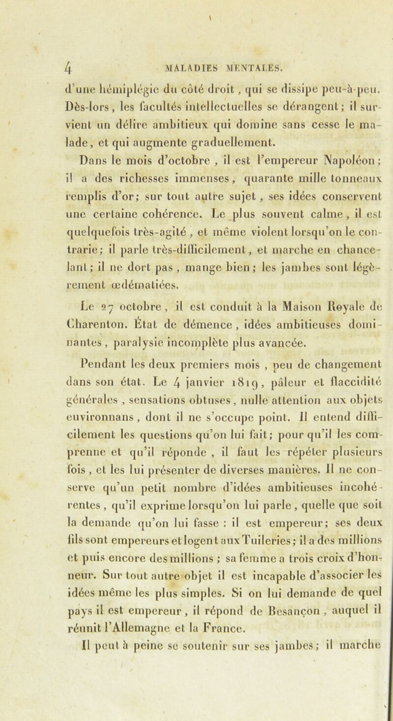 d’une hémiplégie du côté droit, qui se dissipe peu-à-peu. Dès-lors, les facultés intellectuelles se dérangent; il sur vient un délire ambitieux qui domine sans cesse le ma- lade, et qui augmente graduellement. Dans le mois d’octobre , il est l’empereur Napoléon; il a des richesses immenses, quarante mille tonneaux remplis d’or; sur tout autre sujet , ses idées conservent une certaine cohérence. Le plus souvent calme, il est quelquefois très-agité , et même violent lorsqu’on le con- trarie; il parle très-difficilement, et marche en chance- lant; il ne dort pas , mange bien; les jambes sont légè- rement œdématiées. Le 27 octobre, il est conduit à la Maison Royale de Charenton. État de démence, idées ambitieuses domi- nantes , paralysie incomplète plus avancée. Pendant les deux premiers mois , peu de changement dans son état. Le 4 janvier 181g, pâleur et flaccirlilé générales , sensations obtuses , nulle attention aux objets euvironnans , dont il ne s’occupe point. 11 entend diffi- cilement les questions qu’on lui fait; pour qu’il les com- prenne et qu’il réponde , il faut les répéter plusieurs fois , et les lui présenter de diverses manières. Il ne con- serve qu’un petit nombre d’idées ambitieuses incohé- rentes, qu’il exprime lorsqu’on lui parle, quelle que soit la demande qu’on lui fasse : il est empereur; ses deux lilssont empereurs et logent aux Tuileries; ilades millions et puis encore des millions ; sa femme a trois croix d’hon- neur. Sur tout autre objet il est incapable d’associer les idées même les plus simples. Si on lui demande de quel pays il est empereur, il répond de Besançon , auquel il réunit l’Allemagne et la France. Il peut à peine se soutenir sur ses jambes; il marche