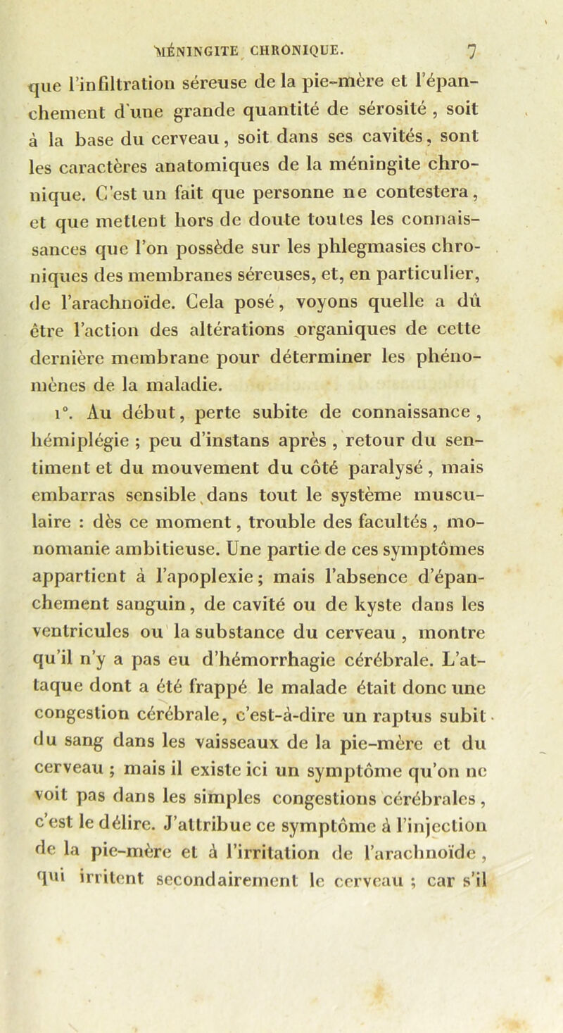 que l’infiltration séreuse de la pie-mère et l’épan- chement d'une grande quantité de sérosité , soit à la base du cerveau, soit dans ses cavités, sont les caractères anatomiques de la méningite chro- nique. C’est un fait que personne ne contestera, et que mettent hors de doute toutes les connais- sances que l’on possède sur les phlegmasies chro- niques des membranes séreuses, et, en particulier, de l’arachnoïde. Cela posé, voyons quelle a dû être l’action des altérations organiques de cette dernière membrane pour déterminer les phéno- mènes de la maladie. i°. Au début, perte subite de connaissance, hémiplégie ; peu d’instans après , retour du sen- timent et du mouvement du côté paralysé, mais embarras sensible dans tout le système muscu- laire : dès ce moment, trouble des facultés , mo- nomanie ambitieuse. Une partie de ces symptômes appartient à l’apoplexie; mais l’absence d’épan- chement sanguin, de cavité ou de kyste dans les ventricules ou la substance du cerveau , montre qu’il n’y a pas eu d’hémorrhagie cérébrale. L’at- taque dont a été frappé le malade était donc une congestion cérébrale, c’est-à-dire un raptus subit du sang dans les vaisseaux de la pie-mère et du cerveau ; mais il existe ici un symptôme qu’on ne voit pas dans les simples congestions cérébrales, c est le délire. J’attribue ce symptôme à l’injection de la pie-mère et à l’irritation de l’araclmoide , qni irritent secondairement le cerveau ; car s’il