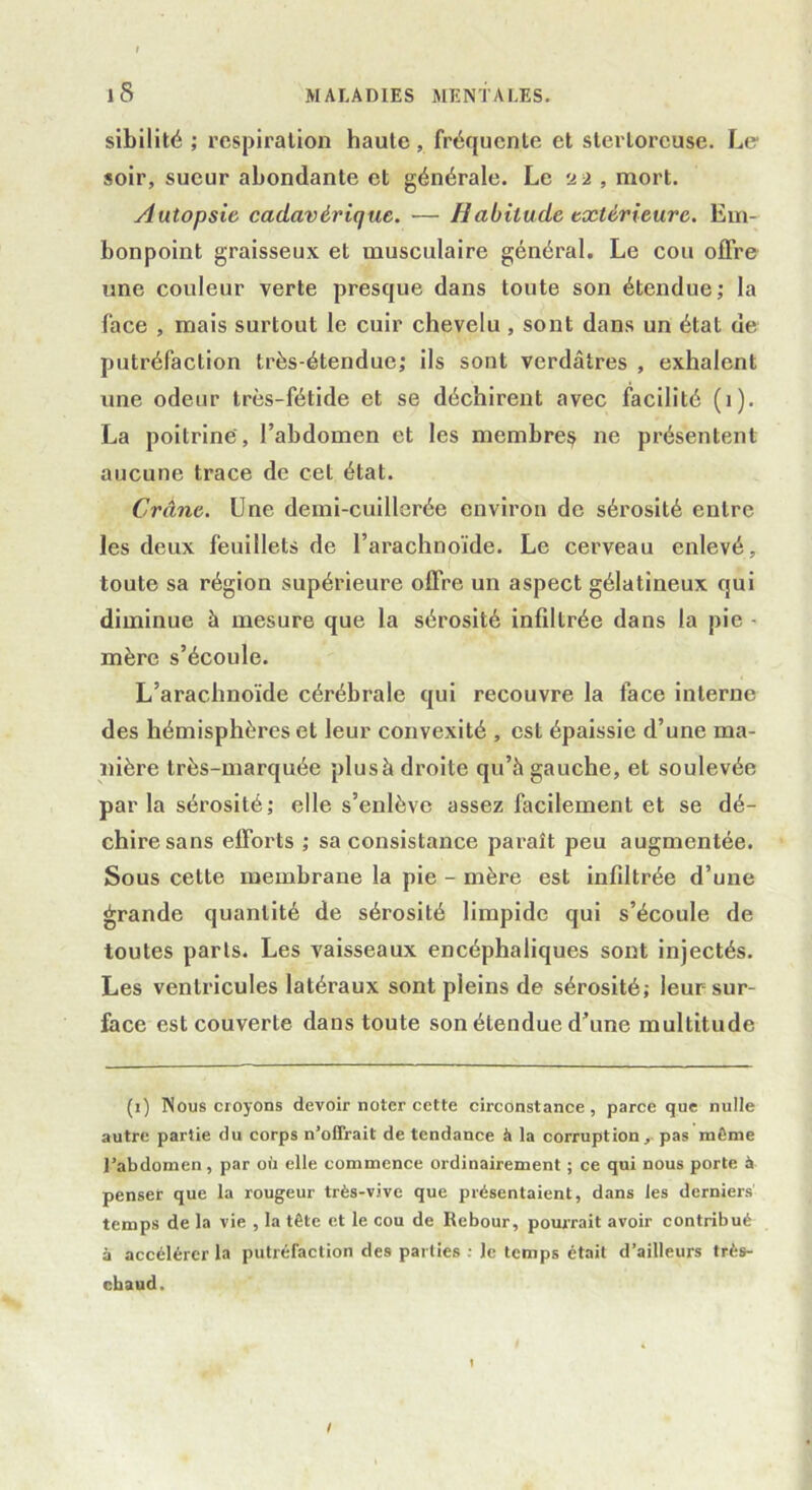 sibilité ; respiration haute, fréquente et stertorcuse. Le soir, sueur abondante et générale. Le 22 , mort. Autopsie cadavérique. — Habitude extérieure. Em- bonpoint graisseux et musculaire général. Le cou offre une couleur verte presque dans toute son étendue; la face , mais surtout le cuir chevelu , sont dans un état de putréfaction très-étendue; ils sont verdâtres , exhalent une odeur très-fétide et se déchirent avec facilité (1). La poitrine, l’abdomen et les membres 11e présentent aucune trace de cet état. Crâne. Une demi-cuillerée environ de sérosité entre les deux feuillets de l’arachnoïde. Le cerveau enlevé, toute sa région supérieure offre un aspect gélatineux qui diminue à mesure que la sérosité infiltrée dans la pie - mère s’écoule. L’arachnoïde cérébrale qui recouvre la face interne des hémisphères et leur convexité , est épaissie d’une ma- nière très-marquée plusà droite qu’à gauche, et soulevée par la sérosité; elle s’enlève assez facilement et se dé- chire sans efforts ; sa consistance paraît peu augmentée. Sous cette membrane la pie - mère est infiltrée d’une grande quantité de sérosité limpide qui s’écoule de toutes parts. Les vaisseaux encéphaliques sont injectés. Les ventricules latéraux sont pleins de sérosité; leur sur- face est couverte dans toute son étendue d’une multitude (1) Nous croyons devoir noter cette circonstance, parce que nulle autre partie du corps n’offrait de tendance à la corruption,, pas môme l’abdomen, par où elle commence ordinairement ; ce qui nous porte à penser que la rougeur très-vive que présentaient, dans les derniers temps de la vie , la tête et le cou de Rebour, pourrait avoir contribué à accélérer la putréfaction des parties ; le temps était d’ailleurs très- chaud. 1