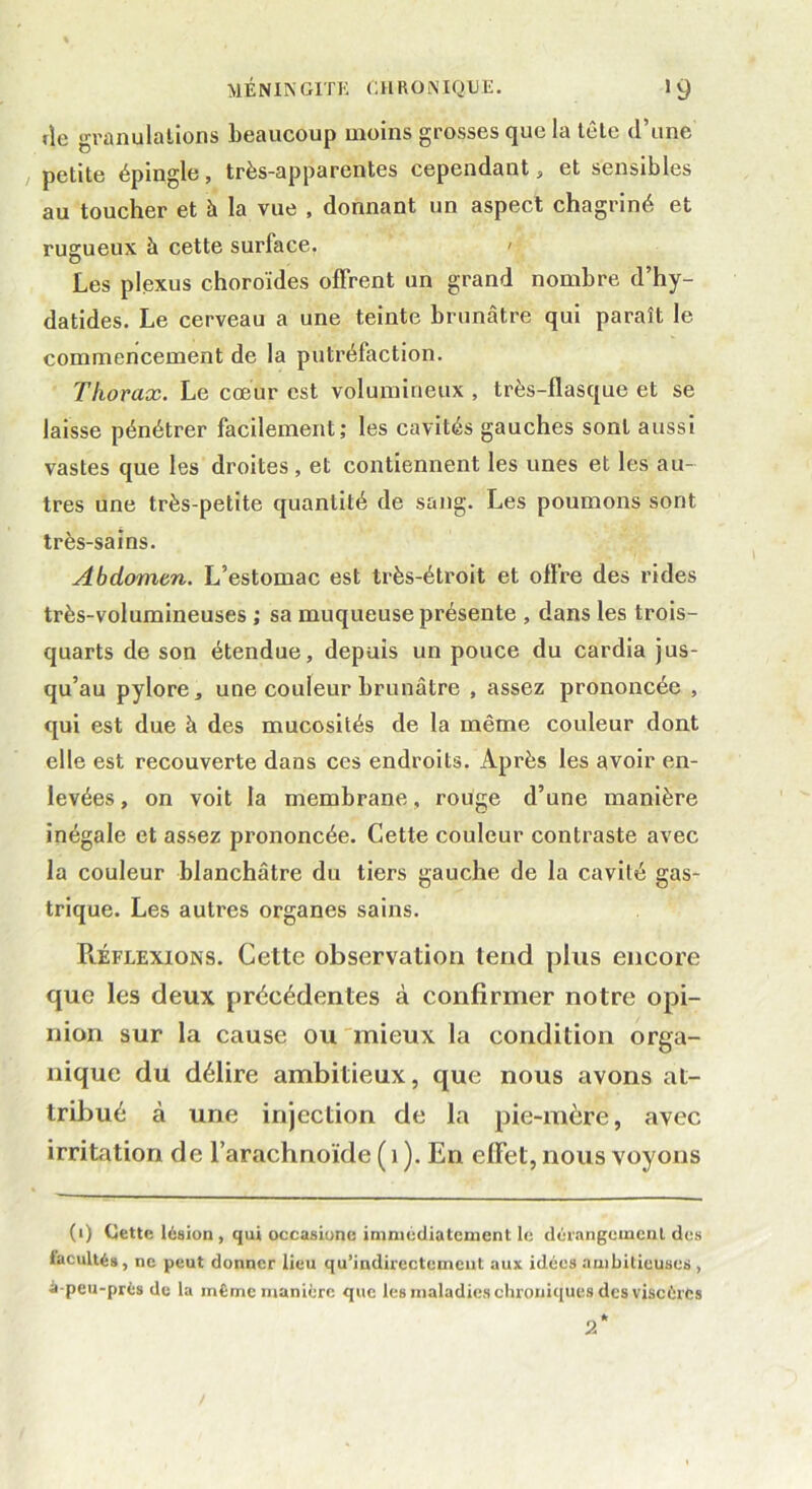 île granulations beaucoup moins grosses que la tête d’une petite épingle, très-apparentes cependant, et sensibles au toucher et à la vue , donnant un aspect chagriné et rugueux à cette surface. > Les plexus choroïdes offrent un grand nombre d’hy- datides. Le cerveau a une teinte brunâtre qui paraît le commencement de la putréfaction. Thorax. Le cœur est volumineux , très-flasque et se laisse pénétrer facilement; les cavités gauches sont aussi vastes que les droites, et contiennent les unes et les au- tres une très-petite quantité de sang. Les poumons sont très-sains. Abdomen. L’estomac est très-étroit et offre des rides très-volumineuses ; sa muqueuse présente , dans les trois- quarts de son étendue, depuis un pouce du cardia jus- qu’au pylore, une couleur brunâtre , assez prononcée , qui est due à des mucosités de la même couleur dont elle est recouverte dans ces endroits. Après les avoir en- levées , on voit la membrane, rouge d’une manière inégale et assez prononcée. Cette couleur contraste avec la couleur blanchâtre du tiers gauche de la cavité gas- trique. Les autres organes sains. Réflexions. Cette observation tend plus encore que les deux précédentes à confirmer notre opi- nion sur la cause ou mieux la condition orga- nique du délire ambitieux, que nous avons at- tribué à une injection de la pie-mère, avec irritation de l’arachnoïde ( 1 ). En effet, nous voyons (i) Cette lésion , qui occasione immédiatement le dérangement des facultés, ne peut donner lieu qu’indirectemeut aux idées ambitieuses , •à-peu-près de la même manière que les maladies chroniques des viscères 2*