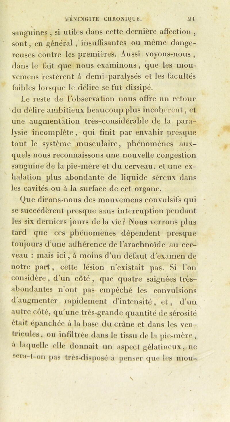 sanguines , si utiles dans cette dernière affection , sont, en général , insuffisantes ou même dange- reuses contre les premières. Aussi voyons-nous , dans le fait que nous examinons, que les mou- vemens restèrent à demi-paralysés et les facultés faibles lorsque le délire se fut dissipé. Le reste de l’observation nous offre un retour du délire ambitieux beaucoup plus incohérent, et une augmentation très-considérable de la para- lysie incomplète, qui finit par envahir presque tout le système musculaire, phénomènes aux- quels nous reconnaissons une nouvelle congestion sanguine de la pie-mère et du cerveau, et une ex- halation plus abondante de liquide séreux dans les cavités ou à la surface de cet organe. Que dirons-nous des mouvemens convulsifs qui se succédèrent presque sans interruption pendant les six derniers jours de la vie? Nous verrons plus lard que ces phénomènes dépendent presque toujours d’une adhérence de l’arachnoïde au cer- veau : mais ici, à moins d’un défaut d’examen de notre part, cette lésion n’existait pas. Si l’on considère, d’un côté , que quatre saignées très- abondantes n’ont pas- empêché les convulsions d’augmenter rapidement d’intensité, et, d’un autre côté, qu’une très-grande quantité de sérosité était épanchée à la base du crâne et dans les ven- tricules, ou infdtrée dans le tissu delà pie-mère, a laquelle elle donnait un aspect gélatineux, ne sera-t-on pas très-disposé à penser que les mou- s