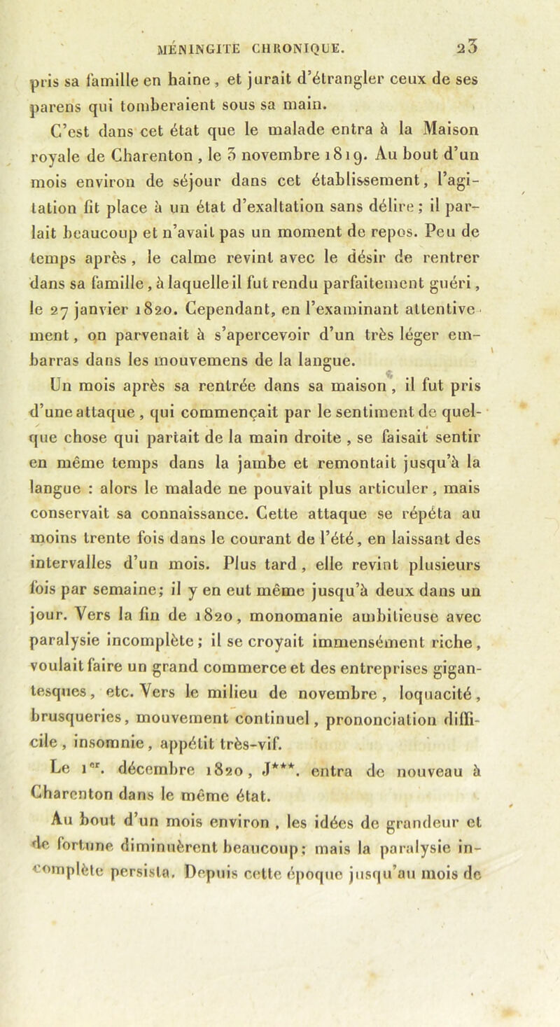 pris sa famille en haine , et jurait d’étrangler ceux de ses parens qui tomberaient sous sa main. C’est dans cet état que le malade entra à la Maison royale de Charenton , le 5 novembre 1819. Au bout d’un mois environ de séjour dans cet établissement, l’agi- tation fit place à un état d’exaltation sans délire ; il par- lait beaucoup et n’avait pas un moment de repos. Peu de temps après , le calme l'evinl avec le désir de rentrer dans sa famille , à laquelle il fut rendu parfaitement guéri, le 27 janvier 1820. Cependant, en l’examinant attentive ment, on parvenait à s’apercevoir d’un très léger em- barras dans les rnouvemens de la langue. Un mois après sa rentrée dans sa maison, il fut pris d’une attaque , qui commençait par le sentiment de quel- que chose qui partait de la main droite , se faisait sentir en même temps dans la jambe et remontait jusqu’à la langue : alors le malade ne pouvait plus articuler, mais conservait sa connaissance. Cette attaque se répéta au moins trente fois dans le courant de l’été, en laissant des intervalles d’un mois. Plus tard , elle revint plusieurs lois par semaine; il y en eut même jusqu’à deux dans un jour. Vers la fin de 1820, monomanie ambitieuse avec paralysie incomplète; il se croyait immensément riche, voulait faire un grand commerce et des entreprises gigan- tesques, etc. Vers le milieu de novembre, loquacité, brusqueries, mouvement continuel, prononciation diffi- cile, insomnie, appétit très-vif. Le 1. décembre 1820, J***, entra de nouveau à Charenton dans le même état. Au bout d’un mois environ , les idées de grandeur et de fortune diminuèrent beaucoup ; mais la paralysie in- complète persista. Depuis cette époque jusqu’au mois de