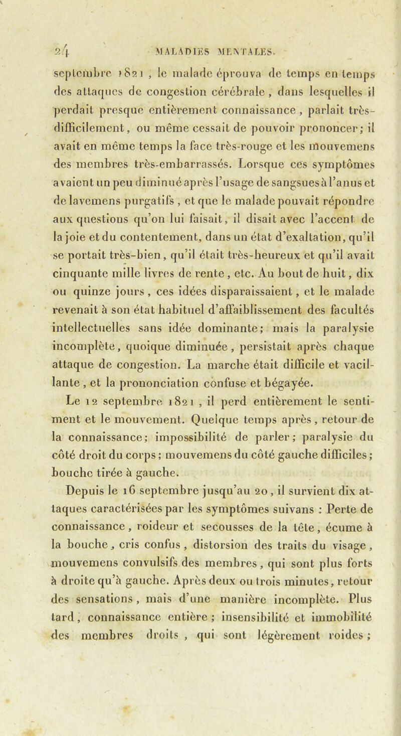 septembre t 8î> 1 , le malade éprouva de temps en temps des attaques de congestion cérébrale , dans lesquelles il perdait presque entièrement connaissance, parlait très- difficilement, ou même cessait de pouvoir prononcer; il avait en meme temps la face très-rouge et les mouvemens des membres très-embarrassés. Lorsque ces symptômes avaient un peu diminué après l’usage de sangsues à l’an us et de lavemens purgatifs , et que le malade pouvait répondre aux questions qu’on lui faisait, il disait avec l’accent de la joie et du contentement, dans un état d’exaltation, qu’il se portait très-bien, qu’il était très-heureux et qu’il avait cinquante mille livres de rente , etc. Au bout de huit, dix ou quinze jours , ces idées disparaissaient, et le malade revenait à son état habituel d’affaiblissement des facultés intellectuelles sans idée dominante; mais la paralysie incomplète, quoique diminuée, persistait après chaque attaque de congestion. La marche était difficile et vacil- lante , et la prononciation confuse et bégayée. Le 12 septembre 1821 , il perd entièrement le senti- ment et le mouvement. Quelque temps après, retour de la connaissance; impossibilité de parler; paralysie du côté droit du corps ; mouvemens du côté gauche difficiles ; bouche tirée à gauche. Depuis le 1G septembre jusqu’au 20, il survient dix at- taques caractérisées par les symptômes suivans ; Perte de connaissance, roideur et secousses de la tête, écume à la bouche, cris confus, distorsion des traits du visage, mouvemens convulsifs des membres, qui sont plus forts à droite qu’à gauche. Après deux ou Irois minutes, retour des sensations , mais d’une manière incomplète. Plus tard, connaissance entière ; insensibilité et immobilité des membres droits , qui sont légèrement roides ;