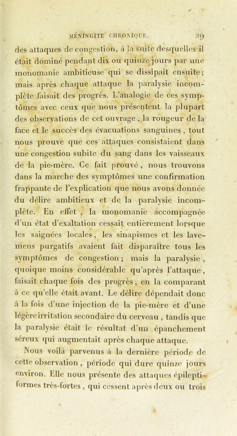 des attaques de congestion, à la suite desquelles il était dominé pendant dix ou quinze jours par une monomanie ambitieuse qui se dissipait ensuite; mais après chaque attaque la paralysie incom- plète faisait des progrès. L’analogie de ces symp- tômes avec ceux que nous présentent la plupart des observations de cet ouvrage , la rougeur de la face et le succès des évacuations sanguines , tout nous prouve que ces attaques consistaient dans t une congestion subite du sang dans les vaisseaux de la pie-mère. Ce fait prouvé, nous trouvons dans la marche des symptômes une confirmation frappante de l’explication que nous avons donnée du délire ambitieux et de la paralysie incom- plète. En effet , la monomanie accompagnée d’un état d’exaltation cessait entièrement lorsque les saignées locales, les sinapismes et les lave- mens purgatifs avaient fait disparaître tous les symptômes de congestion; mais la paralysie, quoique moins considérable qu’après l’attaque, faisait chaque fois des progrès, en la comparant à ce qu’elle était avant. Le délire dépendait donc à la fois d’une injection de la pie-mère et d’une légère irritation secondaire du cerveau , tandis que la paralysie était le résultat d’un épanchement séreux qui augmentait après chaque attaque. Nous voilà parvenus à la dernière période de cette observation , période qui dure quinze jours environ. Elle nous présente des attaques épilepti- formes très-lortcs , qui cessent après deux ou trois