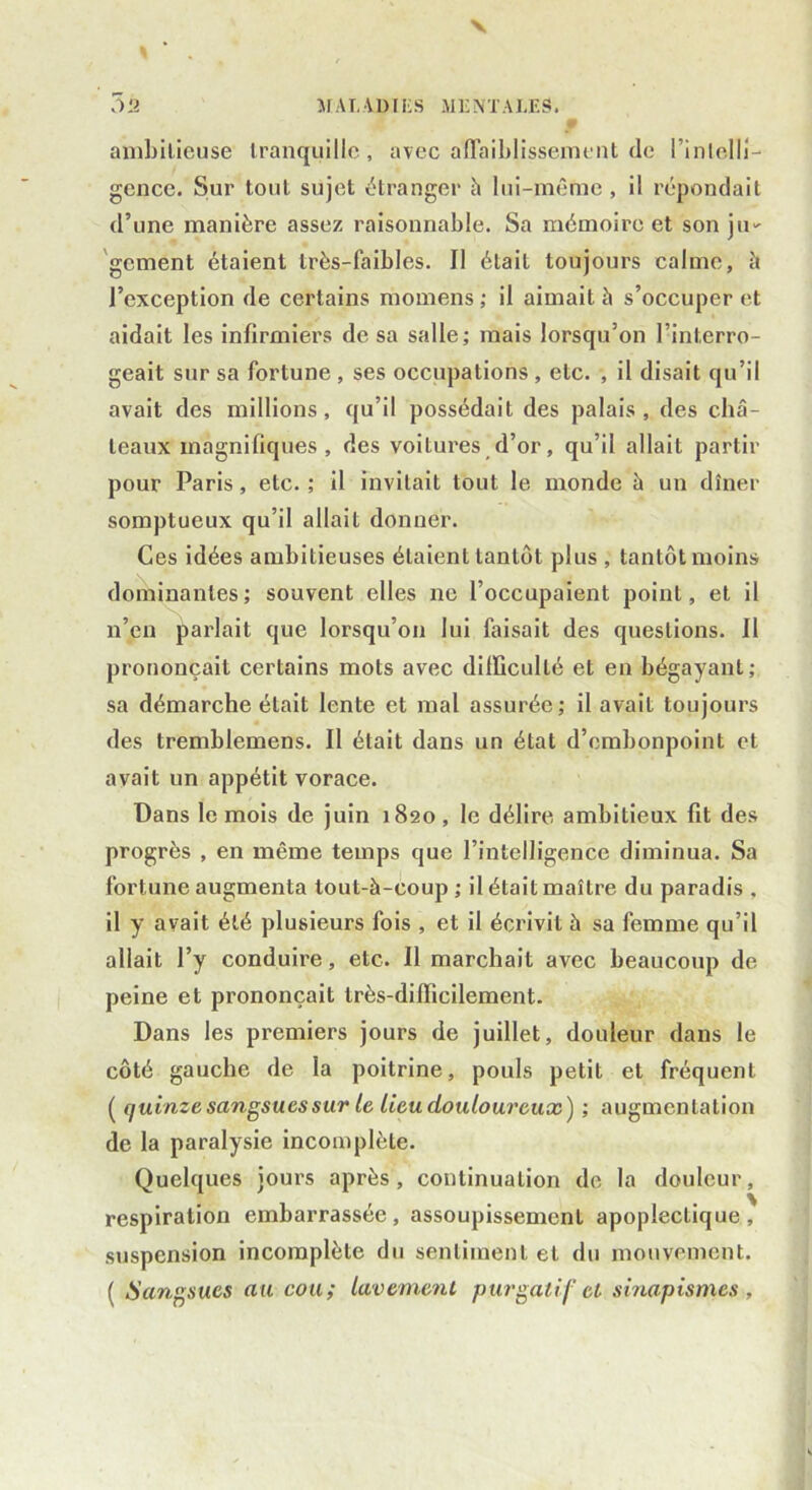 V % 3à MALADIES MENTALES. ambitieuse tranquille, avec affaiblissement de l’inlelli- gence. Sur tout sujet étranger h lui-même , il répondait d’une manière assez raisonnable. Sa mémoire et son ju- gement étaient très-faibles. Il était toujours calme, à l’exception de certains momens ; il aimait à s’occuper et aidait les infirmiers de sa salle; mais lorsqu’on l’interro- geait sur sa fortune , ses occupations , etc. , il disait qu’il avait des millions, qu’il possédait des palais , des châ- teaux magnifiques, des voitures d’or, qu’il allait partir pour Paris, etc. ; il invitait tout le monde à un dîner somptueux qu’il allait donner. Ces idées ambitieuses étaient tantôt plus , tantôt moins dominantes; souvent elles ne l’occupaient point, et il n’en parlait que lorsqu’on lui faisait des questions. Il prononçait certains mots avec difficulté et en bégayant; sa démarche était lente et mal assurée; il avait toujours des tremblemens. Il était dans un état d’embonpoint et avait un appétit vorace. Dans le mois de juin 1820 , le délire ambitieux fit des progrès , en même temps que l’intelligence diminua. Sa fortune augmenta tout-à-coup ; il était maître du paradis , il y avait été plusieurs fois , et il écrivit à sa femme qu’il allait l’y conduire, etc. Il marchait avec beaucoup de peine et prononçait très-difficilement. Dans les premiers jours de juillet, douleur dans le côté gauche de la poitrine, pouls petit et fréquent ( quinze sangsues sur le lieu douloureux) ; augmentation de la paralysie incomplète. Quelques jours après, continuation de la douleur, respiration embarrassée, assoupissement apoplectique, suspension incomplète du sentiment et du mouvement. ( Sangsues au cou ; lavement purgatif cl sinapismes ,