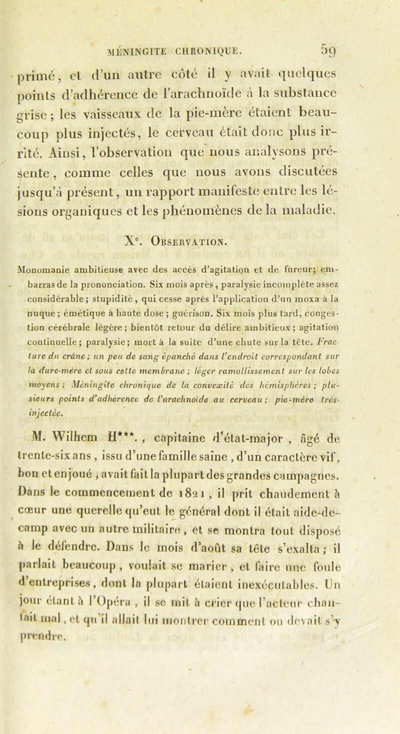 primé, et d’un autre côté il y avait quelques points d’adhérence de l’arachnoïde à la substance grise ; les vaisseaux de la pie-mère étaient beau- coup plus injectés, le cerveau était donc plus ir- rité. Ainsi, l’observation que nous analysons pré- sente , comme celles que nous avons discutées jusqu’à présent, un rapport manifeste entre les lé- sions organiques et les phénomènes de la maladie. Xe. Observation. Monomanie ambitieuse avec des accès d’agitatioa et de fureur; em- barras de la prononciation. Six mois après, paralysie incomplète assez considérable; stupidité, qui cesse après l’application d’un moxa à la nuque; émétique à haute dose; guérison. Six mois plus lard, conges- tion cérébrale légère; bientôt retour du délire ambitieux; agitation continuelle; paralysie; mort à la suite d’une chute sur la tète. Frac turc du crâne; un peu de sang épanché dans l’endroit correspondant sur la dure-mère cl sous celte membrane ; léger ramollissement sur les lobes moyens ; Méningite chronique de la convexité des hémisphères ; plu- sieurs points d’adhérence de l’arachnoïde au cerveau; pie-mèro très- injeclcc. M. Wilhem H***. , capitaine d’état-major , âgé de trente-six ans , issu d’une famille saine , d’un caractère vif, hou et enjoué , avait fait la plupart des grandes campagnes. Dans le commencement de 1821 , il prit chaudement à cœur une querelle qu’eut le général dont il était aide-de- camp avec un autre militaire , et se montra tout disposé à le défendre. Dans le mois d’août sa tête s’exalta ; il parlait beaucoup, voulait se marier, et faire une foule d’entreprises, dont la plupart étaient inexécutables. Un jour étant à l’Opéra , il se mit à crier que facteur chan- tait mal, et qu’il allait lui montrer comment on devait s’y prendre.