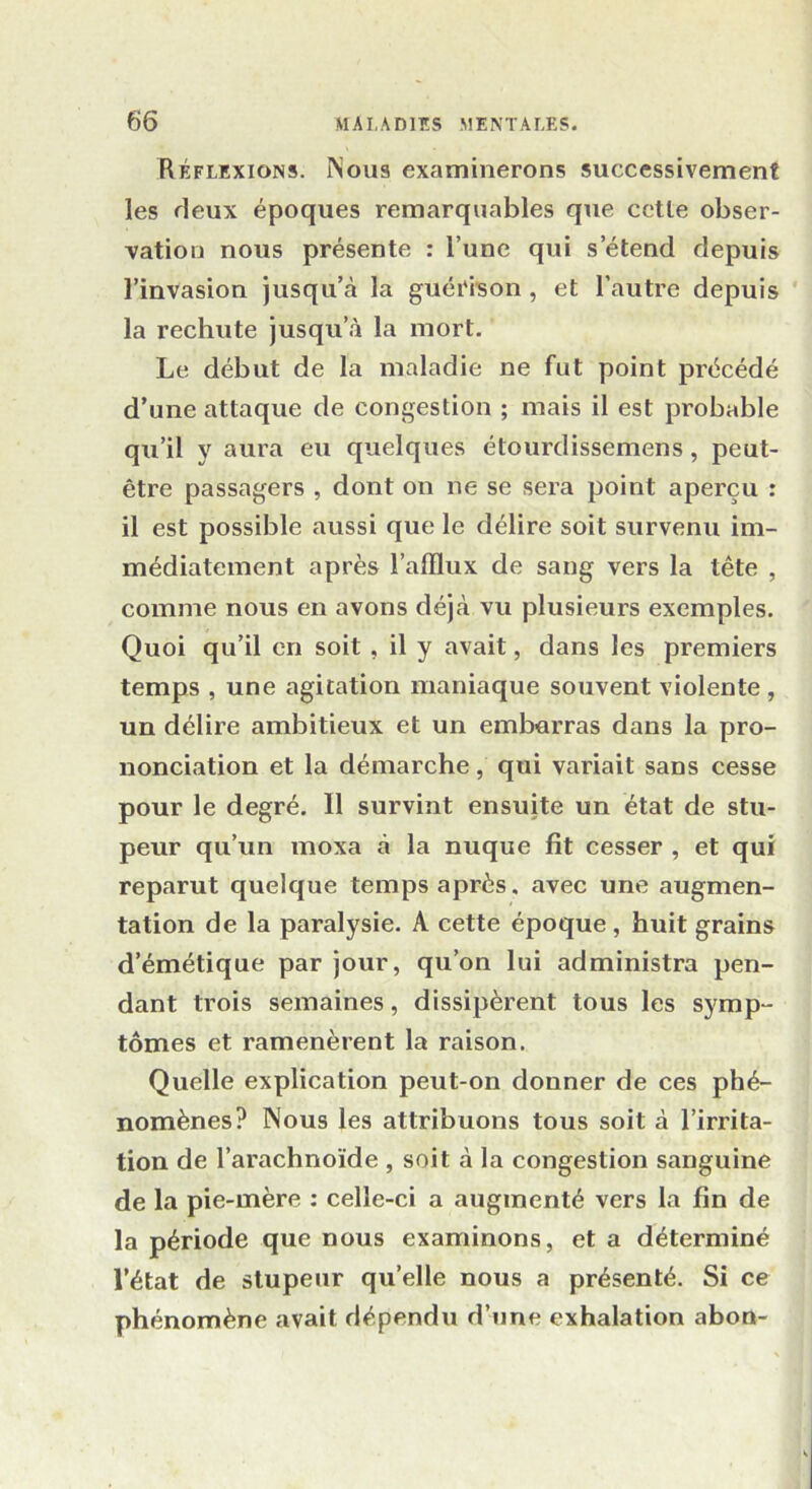 Réflexions. Nous examinerons successivement les deux époques remarquables que cetle obser- vation nous présente : Tune qui s’étend depuis l’invasion jusqu’à la guérison , et l’autre depuis la rechute jusqu’à la mort. Le début de la maladie ne fut point précédé d’une attaque de congestion ; mais il est probable qu’il y aura eu quelques étourdissemens, peut- être passagers , dont on ne se sera point aperçu : il est possible aussi que le délire soit survenu im- médiatement après l’afflux de sang vers la tête , comme nous en avons déjà vu plusieurs exemples. Quoi qu’il en soit , il y avait, dans les premiers temps , une agitation maniaque souvent violente , un délire ambitieux et un embarras dans la pro- nonciation et la démarche, qui variait sans cesse pour le degré. Il survint ensuite un état de stu- peur qu’un moxa à la nuque fît cesser , et qui reparut quelque temps après, avec une augmen- tation de la paralysie. A cette époque , huit grains d’émétique par jour, qu’on lui administra pen- dant trois semaines, dissipèrent tous les symp- tômes et ramenèrent la raison. Quelle explication peut-on donner de ces phé- nomènes? Nous les attribuons tous soit à l’irrita- tion de l’arachnoïde , soit à la congestion sanguine de la pie-mère : celle-ci a augmenté vers la fin de la période que nous examinons, et a déterminé l’état de stupeur qu’elle nous a présenté. Si ce phénomène avait dépendu d’une exhalation abon-