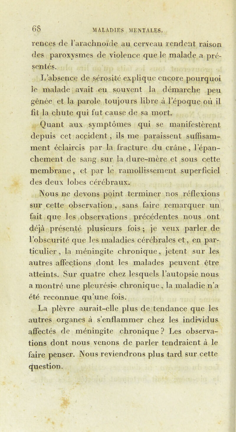 rences de l’arachnoïde au cerveau rendent raison des paroxysmes de violence que le malade a pré- sentés. L’absence de sérosité explique encore pourquoi le malade avait eu souvent la démarche peu gênée et la parole toujours libre à l'époque où il fit la chute qui fut cause de sa mort. Quant aux symptômes qui se manifestèrent depuis cet acçident, ils me paraissent suffisam- ment éclaircis par la fracture du crâne, l'épan- chement de sang sur la dure-mère et sous cette membrane, et par le ramollissement superficiel des deux lobes cérébraux. Nous ne devons point terminer nos réflexions sur cette observation , sans faire remarquer un fait que les observations précédentes nous ont déjà présenté plusieurs fois ; je veux parler de l’obscurité que les maladies cérébrales et, en par- ticulier, la méningite chronique, jetent sur les autres affections dont les malades peuvent être atteints. Sur quatre chez lesquels l’autopsie nous a montré une pleurésie chronique, la maladie n’a été reconnue qu’une fois. La plèvre aurait-elle plus de tendance que les autres organes à s’enflammer chez les individus affectés de méningite chronique ? Les observa- tions dont nous venons de parler tendraient à le faire penser. Nous reviendrons plus tard sur cette question.