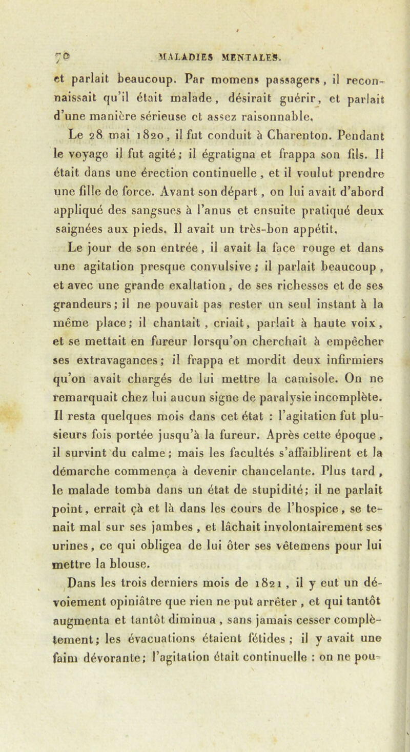 / ■ et parlait beaucoup. Par momens passagers , il recon- naissait qu’il était malade, désirait guérir, et parlait d’une manière sérieuse et assez raisonnable. Le 28 mai 1820, il fut conduit à Charenton. Pendant le voyage il fut agité; il égratigna et frappa son fils. 11 était dans une érection continuelle, et il voulut prendre une fille de force. Avant son départ, on lui avait d’abord appliqué des sangsues à l’anus et ensuite pratiqué deux saignées aux pieds. 11 avait un très-bon appétit. Le jour de son entrée, il avait la face rouge et dans une agitation presque convulsive ; il parlait beaucoup , et avec une grande exaltation, de ses richesses et de ses grandeurs; il ne pouvait pas rester un seul instant à la même place; il chantait , criait, parlait à haute voix, et se mettait en fureur lorsqu’on cherchait à empêcher ses extravagances ; il frappa et mordit deux infirmiers qu’on avait chargés de lui mettre la camisole. On ne remarquait chez lui aucun signe de paralysie incomplète. 11 resta quelques mois dans cet état : l’agitation fut plu- sieurs fois portée jusqu’à la fureur. Après cette époque , il survint du calme; mais les facultés s’affaiblirent et la démarche commença à devenir chancelante. Plus tard , le malade tomba dans un état de stupidité; il ne parlait point, errait çà et là dans les cours de l’hospice, se te- nait mal sur ses jambes , et lâchait involontairement ses urines, ce qui obligea de lui ôter ses vêtemens pour lui mettre la blouse. Dans les trois derniers mois de 1821 , il y eut un dé- voiement opiniâtre que rien ne put arrêter , et qui tantôt augmenta et tantôt diminua , sans jamais cesser complè- tement; les évacuations étaient fétides; il y avait une faim dévorante; l’agitation était continuelle : on ne pou-