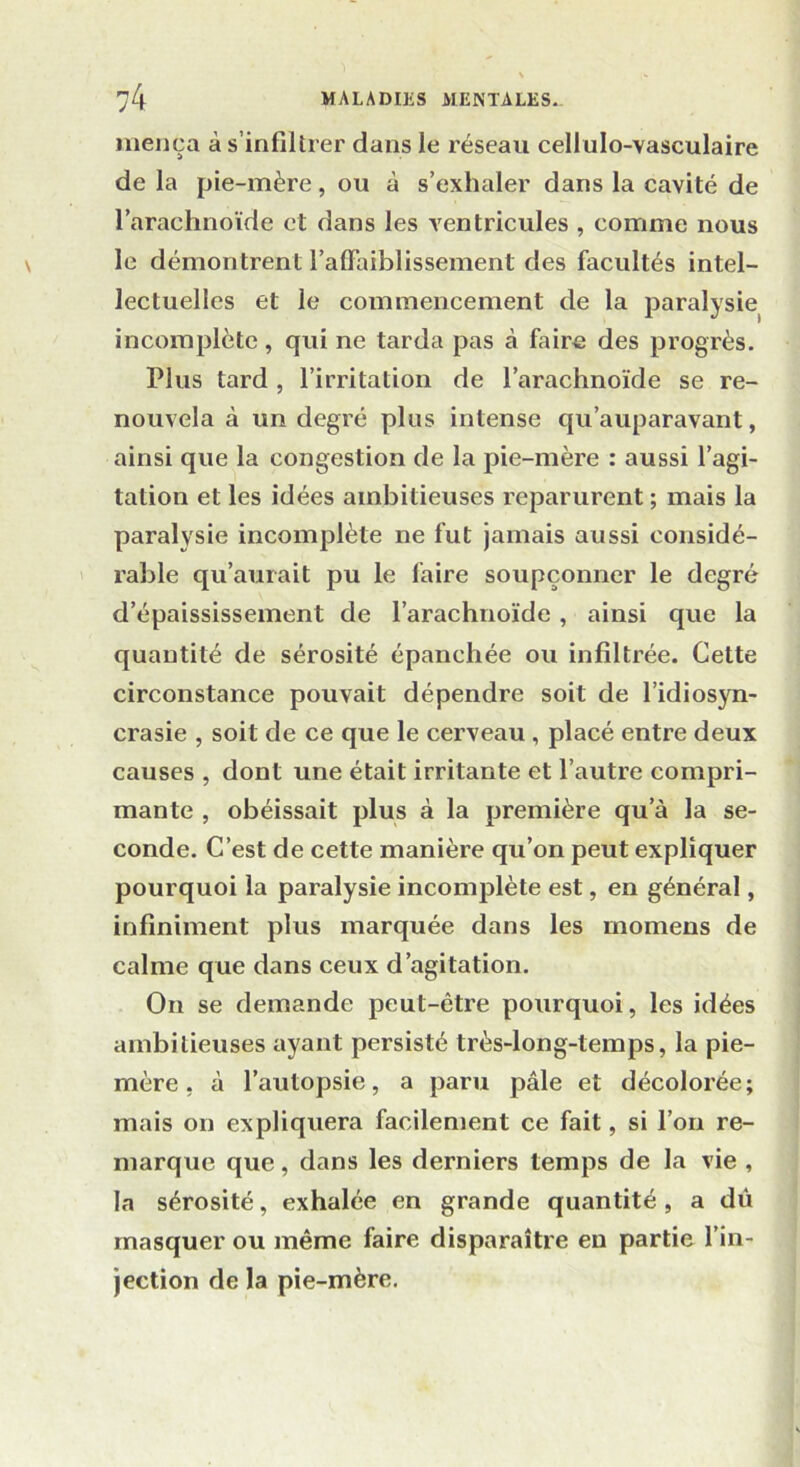 inença à s infiltrer dans le réseau cellulo-vasculaire de la pie-mère, ou à s’exhaler dans la cavité de l’arachnoïde et dans les ventricules , comme nous le démontrent l’affaiblissement des facultés intel- lectuelles et le commencement de la paralysie incomplète, qui ne tarda pas à faire des progrès. Plus tard , l’irritation de l’arachnoïde se re- nouvela à un degré plus intense qu’auparavant, ainsi que la congestion de la pie-mère : aussi l’agi- tation et les idées ambitieuses reparurent ; mais la paralysie incomplète ne fut jamais aussi considé- rable qu’aurait pu le faire soupçonner le degré d’épaississement de l’arachnoïde , ainsi que la quantité de sérosité épanchée ou infiltrée. Cette circonstance pouvait dépendre soit de l’idiosyn- crasie , soit de ce que le cerveau , placé entre deux causes , dont une était irritante et l’autre compri- mante , obéissait plus à la première qu’à la se- conde. C’est de cette manière qu’on peut expliquer pourquoi la paralysie incomplète est, en général, infiniment plus marquée dans les rnomens de calme que dans ceux d’agitation. On se demande peut-être pourquoi, les idées ambitieuses ayant persisté très-long-temps, la pie- mère , à l’autopsie, a paru pâle et décolorée; mais on expliquera facilement ce fait, si l’on re- marque que, dans les derniers temps de la vie , la sérosité, exhalée en grande quantité , a dû masquer ou même faire disparaître en partie l’in- jection de la pie-mère.