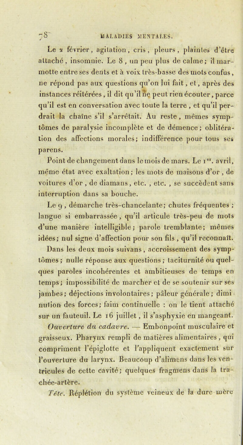 Le u février, agitation, cris, pleurs, plaintes d’être attaché, insomnie. Le 8 , un peu plus de calme; il mar- motte entre ses dents et à voix très-basse des mots confus, ne répond pas aux questions qu’on lui fait, et, après des instances réitérées, il dit qu’il ne peut rien écouter, parce qu’il est en conversation avec toute la terre , et qu’il per- drait la chaîne s’il s’arrêtait. Au reste, mêmes symp- tômes de paralysie incomplète et de démence; oblitéra- tion des affections morales; indifférence pour tous ses parens. Point de changement dans le mois de mars. Le ier. avril, même état avec exaltation; les mots de maisons d’or , de voitures d’or , de diamans, etc. , etc. , se succèdent sans interruption dans sa bouche. Le 9 , démarche très-chancelante; chutes fréquentes ; langue si embarrassée, qu’il articule très-peu de mots d’une manière intelligible; parole tremblante; mêmes idées; nul signe d’affection pour son fds , qu’il reconnaît. Dans les deux mois suivans, accroissement des symp- tômes; nulle réponse aux questions; taciturnité ou quel- ques paroles incohérentes et ambitieuses de temps en temps; impossibilité de marcher et de se soutenir sur ses jambes; déjections involontaires; pâleur générale; dimi nulion des forces; faim continuelle : on le tient attaché sur un fauteuil. Le 16 juillet, il s’asphyxie en mangeant. Ouverture du cadavre. — Embonpoint musculaire et graisseux. Pharynx rempli de matières alimentaires , qui compriment l’épiglotte et l’appliquent exactement sur l’ouverture du larynx. Beaucoup d’alimsns dans les ven- tricules de cette cavité; quelques fragmens dans la tra- chée-artère. Tête. Réplétion du système veineux de la dure mère