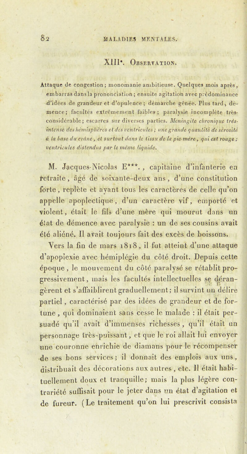 X1I1\ Observation. Attaque de congestion; monomanie ambitieuse. Quelques mois après, embarras dansla prononciation ; ensuite agitation avec prédominance d’idées de grandeur et d’opulence; démarche gênée. Plus tard, dé- mence; facultés extrêmement faibles; paralysie incomplète très- considérable; escarres sur diverses parties. Méningite chronique très- intense des hémisphères cl des ventricules ; une grande quantité de sérosité à la hase du crâne, et surtout dans le tissu de la pie mère, qui est rouge ; ventricules distendus par le même liquide. M. Jacques-Nicolas E***. , capitaine d’infanterie en retraite, âgé de soixanie-deux ans, d’une constitution forte, replète et ayant tous les caractères de celle qu’on appelle apoplectique, d’un caractère vif, emporté et violent, était le fils d’une mère qui mourut dans un élat de démence avec paralysie : un de ses cousins avait été aliéné. Il avait toujours fait des excès de boissons. Vers la fin de mars 1818, il fut atteint d’une attaque d’apoplexie avec hémiplégie du côté droit. Depuis cette époque, le mouvement du côté paralysé se rétablit pro- gressivement , mais les facultés intellectuelles se déran- gèrent et s’affaiblirent graduellement ; il survint un délire partiel, caractérisé par des idées de grandeur et de for- tune, qui dominaient sans cesse le malade : il était per- suadé qu’il avait d’immenses richesses , qu’il était un personnage très-puissant, et que le roi allait lui envoyer une couronne enrichie de diamans pour le récompenser de ses bons services; il donnait des emplois aux uns, distribuait des décorations aux autres , etc. Il était habi- tuellement doux et tranquille; mais la plus légère con- trariété suffisait pour le jeter dans un état d’agitation et de fureur. (Le traitement qu’on lui prescrivit consista