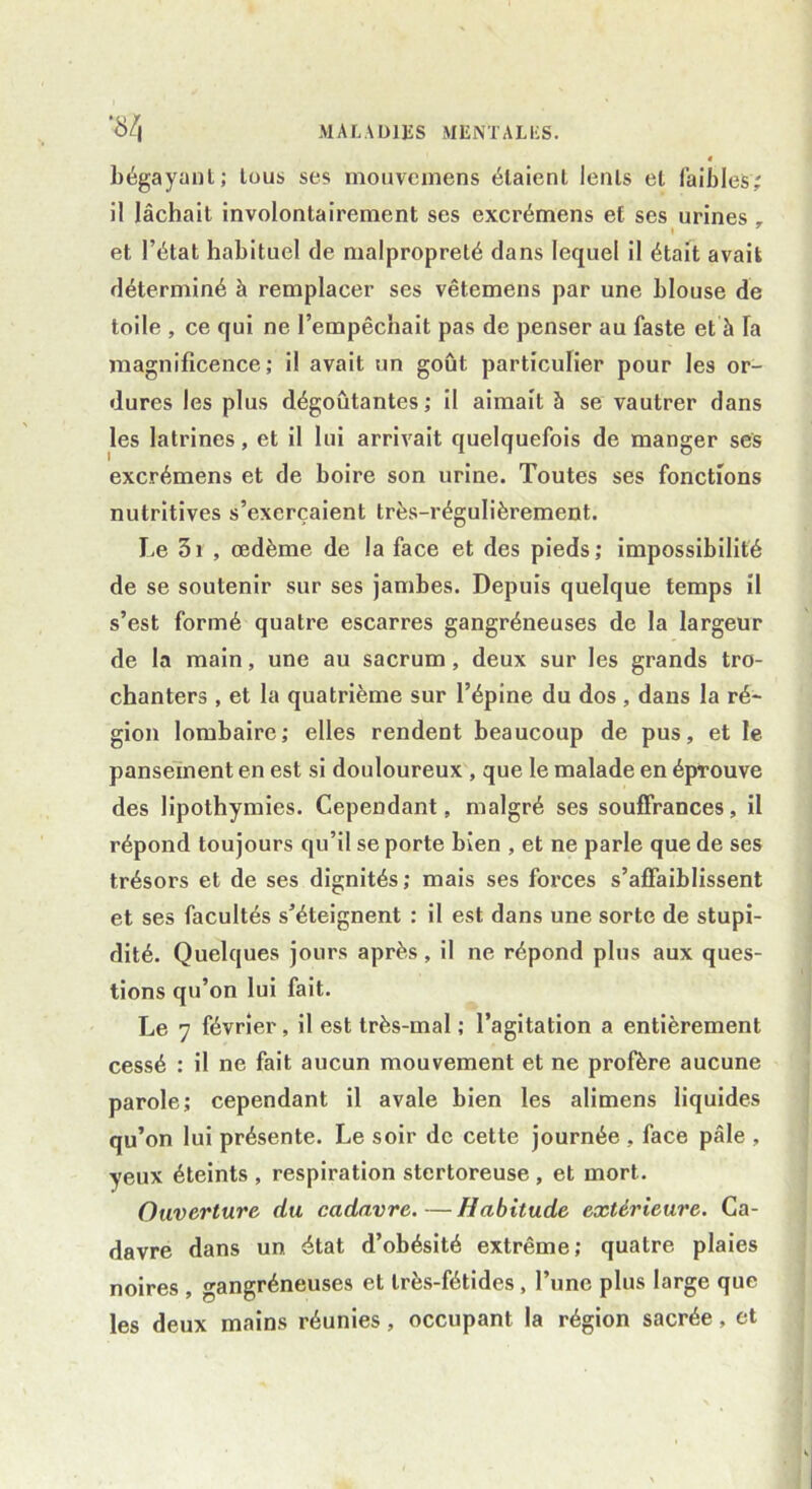 bégayant; tous ses mouvcinens étaient lents et faibles; il lâchait involontairement ses excrémens et ses urines , et l’état habituel de malpropreté dans lequel il était avait déterminé à remplacer ses vêtemens par une blouse de toile , ce qui ne l’empêchait pas de penser au faste et à Ta magnificence; il avait un goût particulier pour les or- dures les plus dégoûtantes; il aimait à se vautrer dans les latrines, et il lui arrivait quelquefois de manger ses excrémens et de boire son urine. Toutes ses fonctions nutritives s’exercaient très-régulièrement. Le 3i , œdème de la face et des pieds; impossibilité de se soutenir sur ses jambes. Depuis quelque temps il s’est formé quatre escarres gangréneuses de la largeur de la main, une au sacrum, deux sur les grands tro- chanters , et la quatrième sur l’épine du dos , dans la ré- gion lombaire; elles rendent beaucoup de pus, et le pansement en est si douloureux , que le malade en éprouve des lipothymies. Cependant, malgré ses souffrances, il répond toujours qu’il se porte bien , et ne parle que de ses trésors et de ses dignités; mais ses forces s’affaiblissent et ses facultés s’éteignent : il est dans une sorte de stupi- dité. Quelques jours après , il ne répond plus aux ques- tions qu’on lui fait. Le 7 février, il est très-mal ; l’agitation a entièrement cessé : il ne fait aucun mouvement et ne profère aucune parole; cependant il avale bien les alimens liquides qu’on lui présente. Le soir de cette journée , face pâle , yeux éteints , respiration stertoreuse , et mort. Ouverture du cadavre. — Habitude extérieure. Ca- davre dans un état d’obésité extrême; quatre plaies noires , gangréneuses et très-fétides , l’une plus large que les deux mains réunies, occupant la région sacrée, et