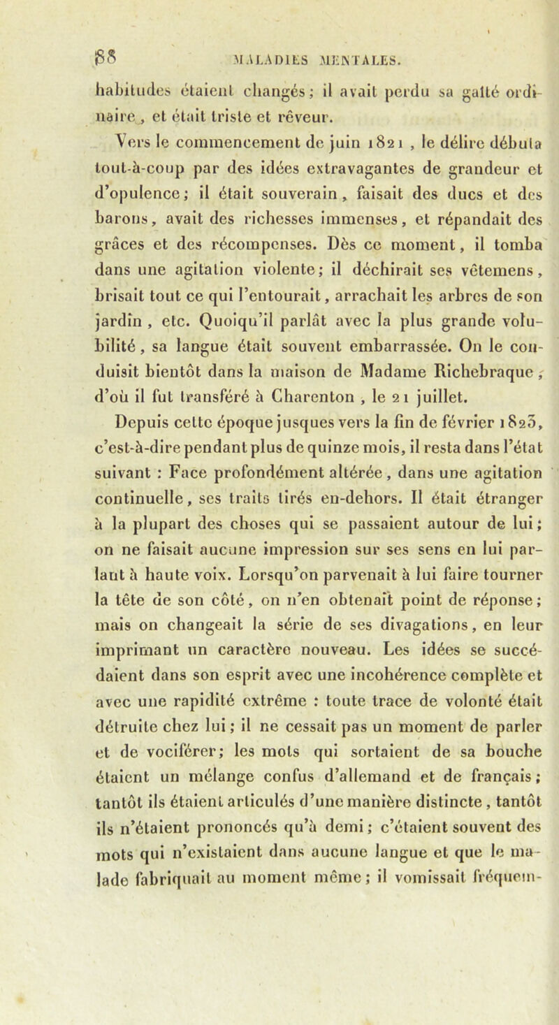 habitudes étaient changés; il avait perdu sa gaîté ordi- naire, et était triste et rêveur. Vers le commencement de juin 1821 , le délire débuta lout-à-coup par des idées extravagantes de grandeur et d’opulence; il était souverain, faisait des ducs et des barons, avait des richesses immenses, et répandait des grâces et des récompenses. Dès ce moment, il tomba dans une agitation violente; il déchirait ses vêtemens, brisait tout ce qui l’entourait, arrachait les arbres de son jardin , etc. Quoiqu’il parlât avec la plus grande volu- bilité , sa langue était souvent embarrassée. On le con- duisit bientôt dans la maison de Madame Richebraquc, d’où il fut transféré à Charcnton , le 2 1 juillet. Depuis celte époque jusques vers la fin de février 182s, c’est-à-dire pendant plus de quinze mois, il resta dans l’état suivant : Face profondément altérée , dans une agitation continuelle, ses traits tirés en-dehors. Il était étranger à la plupart des choses qui se passaient autour de lui ; on ne faisait aucune impression sur ses sens en lui par- lant à haute voix. Lorsqu’on parvenait à lui faire tourner la tête de son côté, on n’en obtenait point de réponse; mais on changeait la série de ses divagations, en leur imprimant un caractère nouveau. Les idées se succé- daient dans son esprit avec une incohérence complète et avec une rapidité extrême : toute trace de volonté était détruite chez lui ; il ne cessait pas un moment de parler et de vociférer; les mots qui sortaient de sa bouche étaient un mélange confus d’allemand et de français ; tantôt ils étaient articulés d’une manière distincte, tantôt ils n’étaient prononcés qu’à demi; c’étaient souvent des mots qui n’existaient dans aucune langue et que le ma- lade fabriquait au moment même ; il vomissait fréquein-