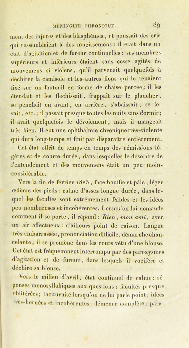 ment des injures et des blasphèmes, et poussait des cris qui ressemblaient à des mugissemens : il était dans un état d’agitation et de fureur continuelles ; ses membres supérieurs et inférieurs étaient sans cesse agités de mouvemens si violens, qu’il parvenait quelquefois h déchirer la camisole et les autres liens qui le tenaient lîxé sur un fauteuil en forme de chaise percée ; il les étendait et les fléchissait, frappait sur le plancher, se penchait en avant, en arrière, s’abaissait, se le- vait , etc. ; il passait presque toutes les nuits sans dormir ; il avait quelquefois le dévoiement, mais il mangeait très-bien. Il eut une ophthalmie chronique très-violente qui dura long-temps et finit par disparaître entièrement. Cet état offrit de temps en temps des rémissions lé- gères et de courte durée, dans lesquelles le désordre de l’entendement et des mouvemens était un peu moins considérable. Vers la fin de février 1825 , face bouffie et pâle , léger œdème des pieds; calme d’assez longue durée, dans le- quel les facultés sont extrêmement faibles et les idées peu nombreuses et incohérentes. Lorsqu’on lui demande comment il se porte, il répond : Bien, mon ami, avec un air aflectueux : d’ailleurs point de raison. Langue très-embarrassée, prononciation difficile, démarche chan- celante; il se promène dans les cours vêtu d’une blouse. Cetétat est lréquemmentinterrompu par des paroxysmes d agitation et de fureur, dans lesquels il vocifère et déchire sa blouse. Vers le milieu d’avril, état continuel de calme; ré- ponses monosyllabiques aux questions ; facultés presque oblitérées; taciturnité lorsqu’on ne lui parle point; idées très-bornées et incohérentes; démence complète; para-