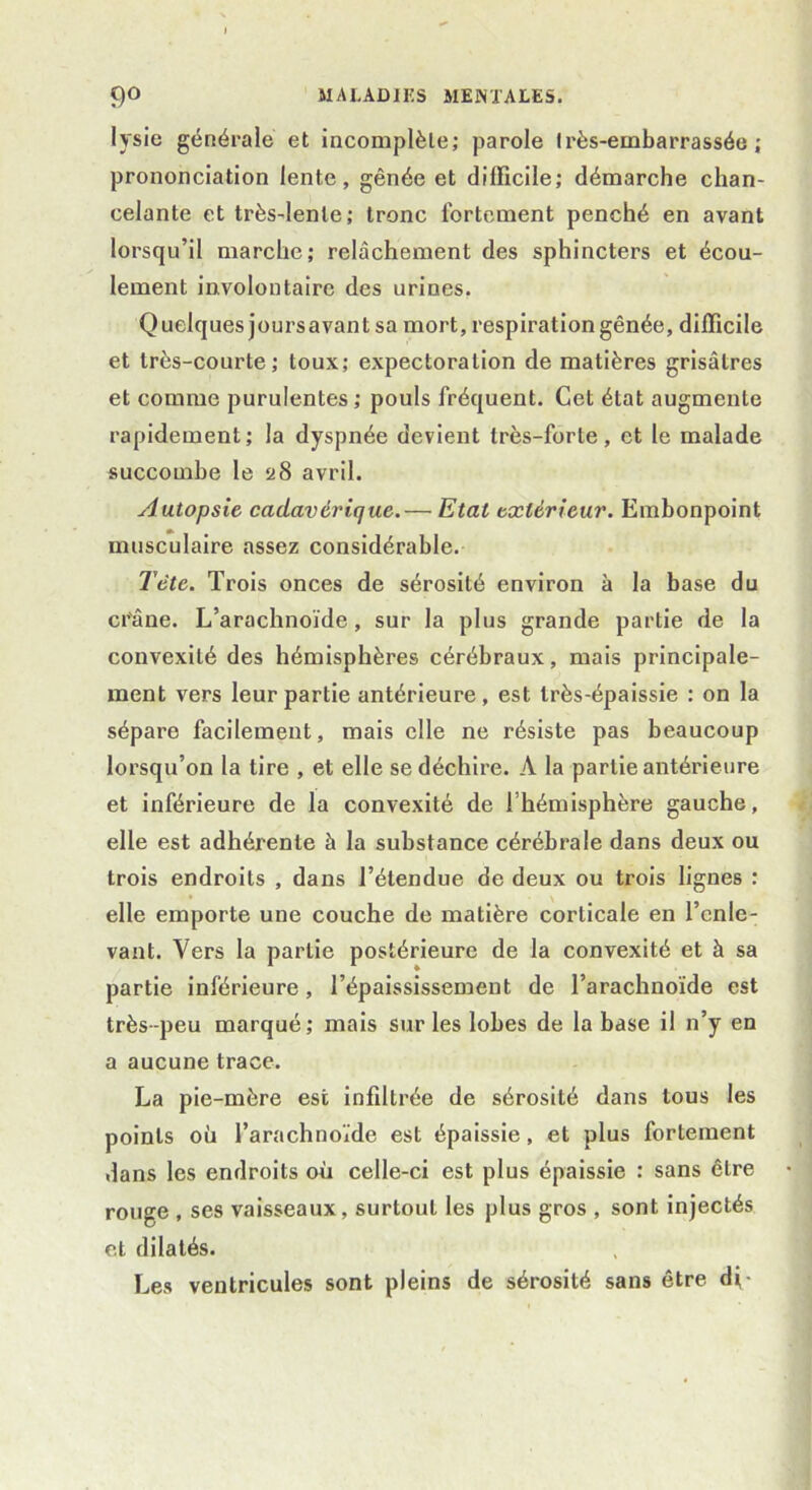 lysie générale et incomplète; parole très-embarrassée; prononciation lente, gênée et difficile; démarche chan- celante et très-lente; tronc fortement penché en avant lorsqu’il marche; relâchement des sphincters et écou- lement involontaire des urines. Quelques jours avant sa mort, respiration gênée, difficile et très-courte; toux; expectoration de matières grisâtres et comme purulentes; pouls fréquent. Cet état augmente rapidement; la dyspnée devient très-forte, et le malade succombe le a8 avril. Autopsie cadavérique.— Etat extérieur. Embonpoint musculaire assez considérable. Tète. Trois onces de sérosité environ à la base du crâne. L’arachnoïde, sur la plus grande partie de la convexité des hémisphères cérébraux, mais principale- ment vers leur partie antérieure , est très-épaissie : on la sépare facilement, mais elle ne résiste pas beaucoup lorsqu’on la tire , et elle se déchire. A la partie antérieure et inférieure de la convexité de l’hémisphère gauche, elle est adhérente à la substance cérébrale dans deux ou trois endroits , dans l’étendue de deux ou trois lignes : elle emporte une couche de matière corticale en l’enle- vant. Vers la partie postérieure de la convexité et à sa partie inférieure, l’épaississement de l’arachnoïde est très-peu marqué; mais sur les lobes de la base il n’y en a aucune trace. La pie-mère est infiltrée de sérosité dans tous les points où l’arachnoïde est épaissie, et plus fortement dans les endroits où celle-ci est plus épaissie : sans être rouge , ses vaisseaux, surtout les plus gros , sont injectés et dilatés. Les ventricules sont pleins de sérosité sans être di-