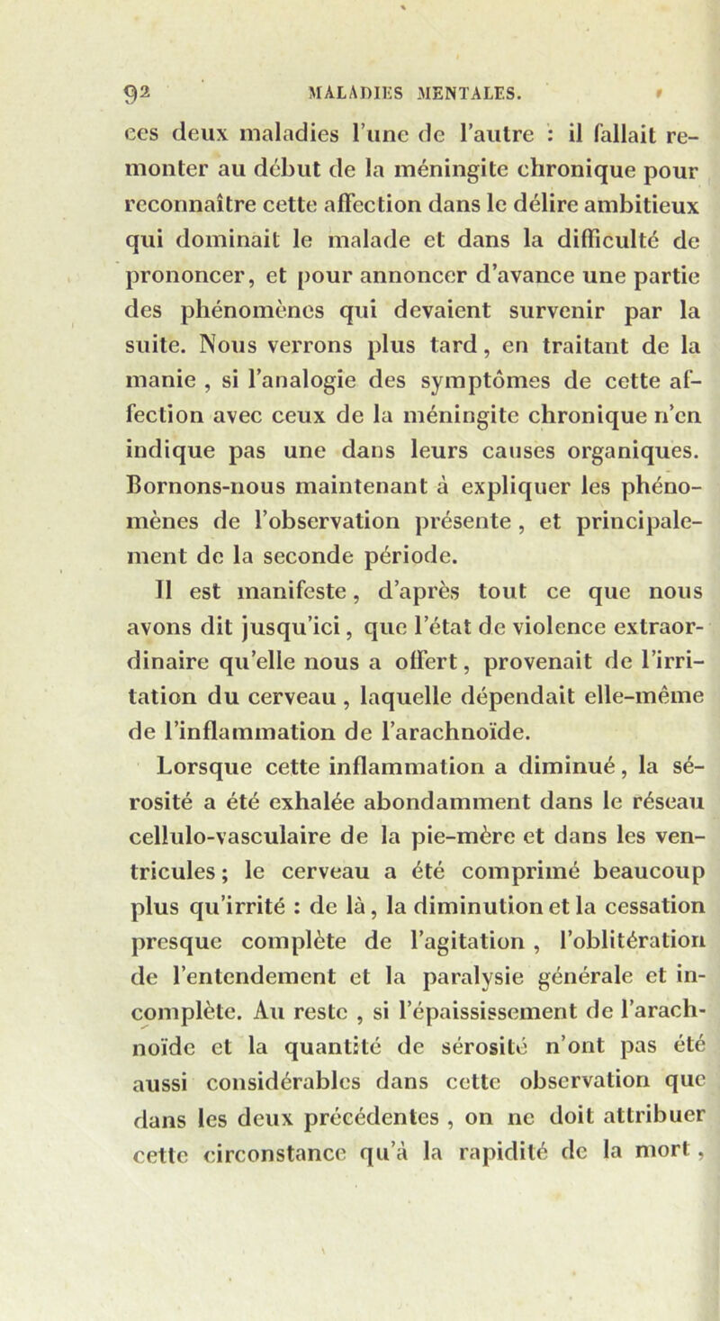 ees deux maladies l’une de l’autre : il fallait re- monter au début de la méningite chronique pour reconnaître cette affection dans le délire ambitieux qui dominait le malade et dans la difficulté de prononcer, et pour annoncer d’avance une partie des phénomènes qui devaient survenir par la suite. Nous verrons plus tard, en traitant de la manie , si l’analogie des symptômes de cette af- fection avec ceux de la méningite chronique n’en indique pas une dans leurs causes organiques. Bornons-nous maintenant à expliquer les phéno- mènes de l’observation présente , et principale- ment de la seconde période. Il est manifeste, d’après tout ce que nous avons dit jusqu’ici, que l’état de violence extraor- dinaire quelle nous a offert, provenait de l’irri- tation du cerveau , laquelle dépendait elle-même de l’inflammation de l’arachnoïde. Lorsque cette inflammation a diminué, la sé- rosité a été exhalée abondamment dans le réseau cellulo-vasculaire de la pie-mère et dans les ven- tricules ; le cerveau a été comprimé beaucoup plus qu’irrité : de là, la diminution et la cessation presque complète de l’agitation , l’oblitération de l’entendement et la paralysie générale et in- complète. Au reste , si l’épaississement de l’arach- noïde et la quantité de sérosité n’ont pas été aussi considérables dans cette observation que dans les deux précédentes , on ne doit attribuer cette circonstance qu’à la rapidité de la mort,