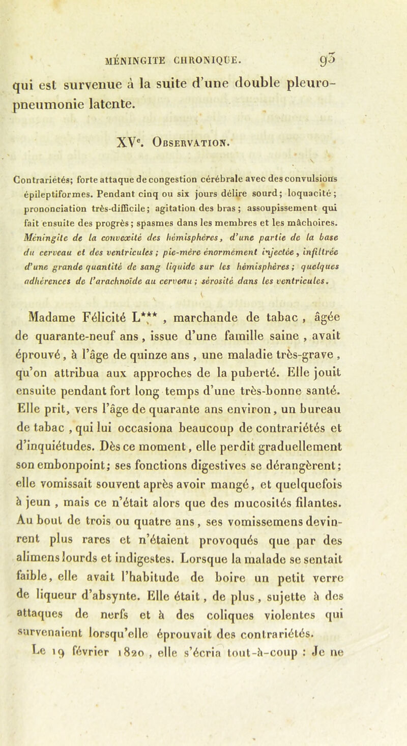 qui est survenue à la suite d’une double pleuro- pneumonie latente. XVe. Observation. \ Contrariétés; forte attaque de congestion cérébrale avec des convulsions épileptiformes. Pendant cinq ou six jours délire sourd; loquacité; prononciation très-difficile ; agitation des bras ; assoupissement qui fait ensuite des progrès ; spasmes dans les membres et les mâchoires. Méningite de la convexité des hémisphères, d’une partie de la base du cerveau et des ventricules ; pie-mère énormément injectée, infiltrée d’une grande quantité de sang liquide sur les hémisphères ; quelques adhérences de l’arachnoïde au cerveau; sérosité dans les ventricules. \ Madame Félicité L*(** , marchande de tabac , âgée de quarante-neuf ans , issue d’une famille saine , avait éprouvé, à l’âge de quinze ans , une maladie très-grave , qu’on attribua aux approches de la puberté. Elle jouit ensuite pendant fort long temps d’une très-bonne santé. Elle prit, vers l’âge de quarante ans environ, un bureau de tabac , qui lui occasiona beaucoup de contrariétés et d’inquiétudes. Dès ce moment, elle perdit graduellement son embonpoint; ses fonctions digestives se dérangèrent; elle vomissait souvent après avoir mangé, et quelquefois à jeun , mais ce n’était alors que des mucosités filantes. Au bout de trois ou quatre ans, ses vomissemensdevin- rent plus rares et n’étaient provoqués que par des alimens lourds et indigestes. Lorsque la malade se sentait faible, elle avait l’habitude de boire un petit verre de liqueur d’absynte. Elle était, de plus, sujette à des attaques de nerfs et à des coliques violentes qui survenaient lorsqu’elle éprouvait des contrariétés. Le 19 février 1820 , elle s’écria tout-à-coup : Je ne