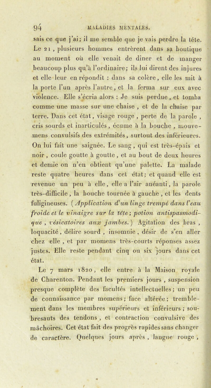 sais ce que j’ai; il me semble que je vais perdre la tête. Le 2 1 , plusieurs hommes entrèrent dans sçt boutique au moment où elle venait de diner et de manger beaucoup plus qu’ù l’ordinaire; ils lui dirent des injures et elle leur en répondit : dans sa colère, elle les mit à la porte l’un après l’autre, et la ferma sur eux avec violence. Elle s’écria alors : Je suis perdue, et tomba comme une masse sur une chaise , et de la chaise par terre. Dans cet état, visage rouge , perte de la parole , cris sourds et inarticulés, écume â la bouche , mouve- mens convulsifs des extrémités, surtout des inférieures. On lui fait une saignée. Le sang, qui est très-épais et noir, coule goutte à goutte, et au bout de deux heures et demie on n’en obtient qu’une palette. La malade reste quatre heures dans cet état; et quand elle est revenue un peu à elle, elle a l’air anéanti, la parole très-difficile , la bouche tournée à gauche , et les dents fuligineuses. ( Application d'un linge trempé dans l'eau froide et le vinaigre sur la tête', potion antispasmodi- que , vésicatoires aux jambes.) Agitation des bras , loquacité, délire sourd , insomnie, désir de s’en aller chez elle , et par moraens très-courts réponses assez justes. Elle reste pendant cinq ou six jours dans cet état. Le 7 mars 1820, elle entre à la Maison royale de Charenton. Pendant les premiers jours , suspension presque complète des facultés intellectuelles; un peu de connaissance par mornens; face altérée; tremble- ment dans les membres supérieurs et inférieurs ; sou- bresauts des tendons , et contraction convulsive des mâchoires. Cet état fait des progrès rapides sans changer de caractère. Quelques jours après , langue rouge ,