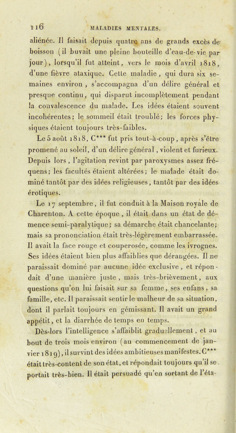 aliénée, il faisait depuis quatre ans de grands excès de boisson (il buvait une pleine bouteille d’eau-de-vie par jour), lorsqu’il fut atteint, vers le mois d’avril 1818, d’une fièvre ataxique. Cette maladie, qui dura six se- maines environ , s’accompagna d’un délire général et presque continu, qui disparut incomplètement pendant la convalescence du malade. Les idées étaient souvent incohérentes; le sommeil était troublé; les forces phy- siques étaient toujours très-faibles. Le 5 août 1818, G*** fut pris tout-à-coup, après s’être promené au soleil, d’un délire général, violent et furieux. Depuis lors, l’agitation revint par paroxysmes assez fré- quens; les facultés étaient altérées ; le malade était do- miné tantôt par des idées religieuses, tantôt par des idées érotiques. Le 17 septembre, il fut conduit à la Maison royale de Charenton. A celte époque , il était dans un état de dé- mence semi-paralytique; sa démarche était chancelante; mais sa prononciation était très-légèrement embarrassée. Il avait la face rouge et couperosée, comme les ivrognes. Ses idées étaient bien plus affaiblies que dérangées. II ne paraissait dominé par aucune idée exclusive, et répon - dait d’une manière juste, mais très-brièvement, aux questions qu’on lui faisait sur sa femme, ses en fan s, sa famille, etc. Il paraissait sentir le malheur de sa situation, dont il parlait toujours en gémissant. Il avait un grand appétit, et la diarrhée de temps en temps. Dès-lors l’intelligence s’affaiblit graduellement, et au bout de trois mois environ (au commencement de jan- vier 1819), il survint des idées ambitieuses manifestes. C*** était très-content de son état, et répondait toujours qu’il se portait très-bien. Il était persuadé qu’en sortant de l’éta-