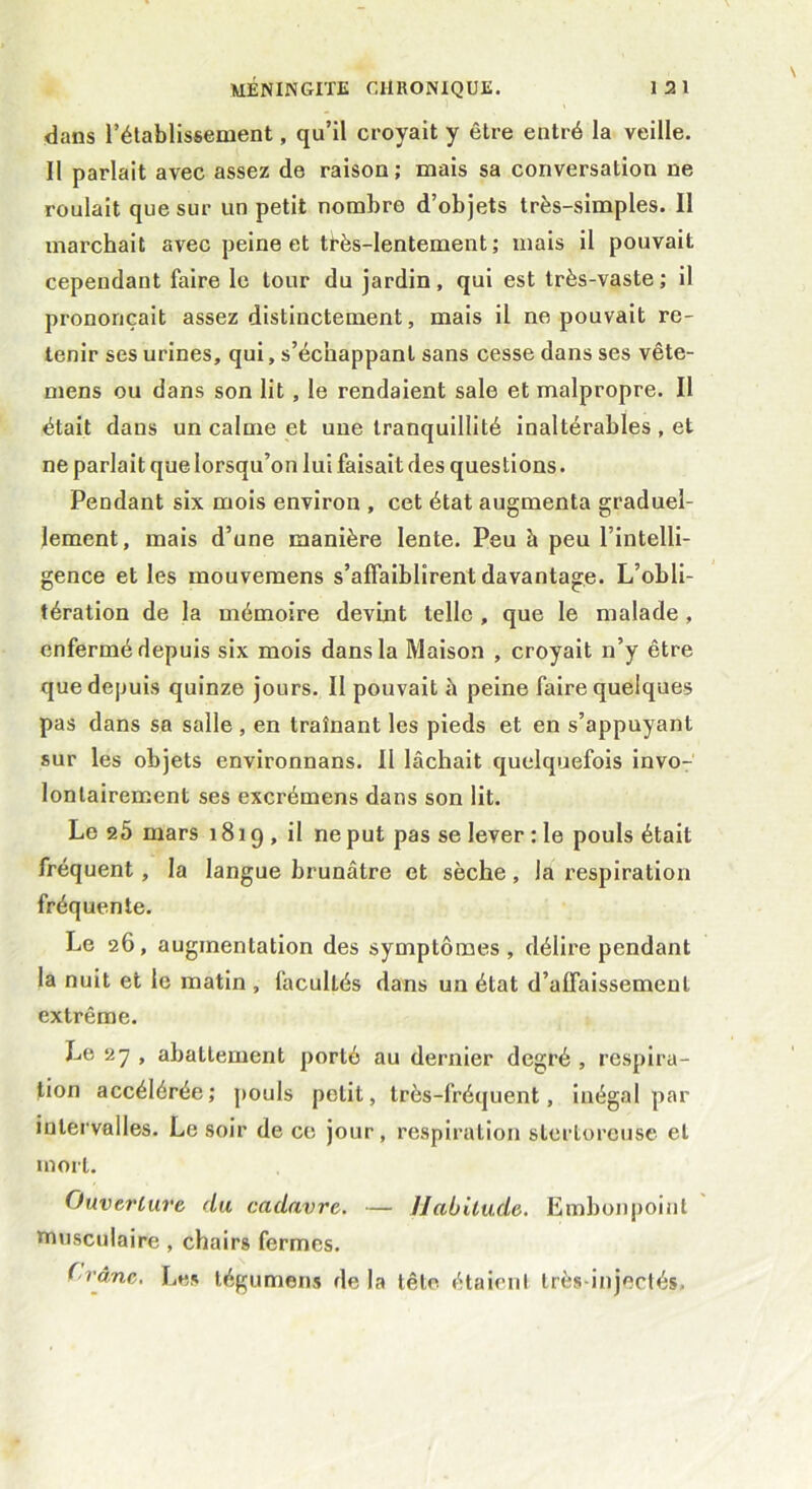 dans l’établissement, qu’il croyait y être entré la veille. 11 parlait avec assez de raison; mais sa conversation ne roulait que sur un petit nombre d’objets très-simples. Il marchait avec peine et ti'ès-lentement ; mais il pouvait cependant faire le tour du jardin, qui est très-vaste ; il prononçait assez distinctement, mais il ne pouvait re- tenir ses urines, qui, s’échappant sans cesse dans ses vête- mens ou dans son lit , le rendaient sale et malpropre. Il était dans un calme et une tranquillité inaltérables , et ne parlait que lorsqu’on lui faisait des questions. Pendant six mois environ , cet état augmenta graduel- lement, mais d’une manière lente. Peu à peu l’intelli- gence et les inouvemens s’affaiblirent davantage. L’obli- tération de la mémoire devmt telle , que le malade , enfermé depuis six mois dans la Maison , croyait n’y être que depuis quinze jours. Il pouvait à peine faire quelques pas dans sa salle , en traînant les pieds et en s’appuyant sur les objets environnans. Il lâchait quelquefois invo- lontairement ses excrémens dans son lit. Le 25 mars 1819, il ne put pas se lever : le pouls était fréquent, la langue brunâtre et sèche, la respiration fréquente. Le 26, augmentation des symptômes, délire pendant la nuit et le matin , facultés dans un état d’affaissement extrême. Le 27 , abattement porté au dernier degré , respira- tion accélérée; pouls petit, très-fréquent, inégal par intervalles. Le soir de ce jour, respiration stertoreuse et mort. Ouverture du cadavre. — Habitude. Embonpoint musculaire , chairs fermes. Crâne. Les tégumens de la tête étaient très-injectés.