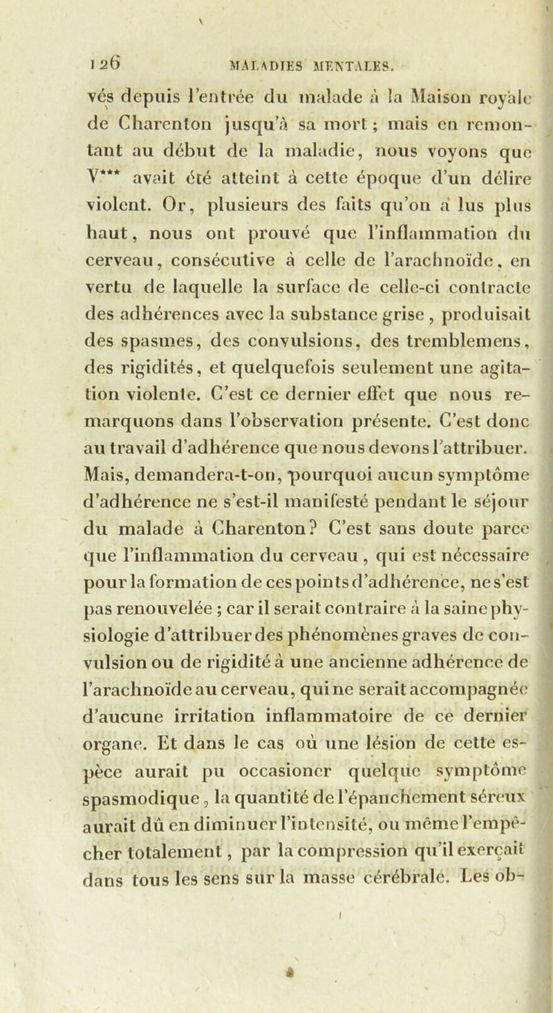 \ vés depuis l’entrée du malade à la Maison royale de Charenton jusqu'à sa mort; mais en remon- tant au début de la maladie, nous voyons que Y*** avait été atteint à cette époque d’un délire violent. Or, plusieurs des faits qu’on à lus plus haut, nous ont prouvé que l’inflammation du cerveau, consécutive à celle de l’arachnoïde, en vertu de laquelle la surface de cellc-ci contracte des adhérences avec la substance grise , produisait des spasmes, des convulsions, des tremblemens, des rigidités, et quelquefois seulement une agita- tion violente. C’est ce dernier effet que nous re- marquons dans l’observation présente. C’est donc au travail d’adhérence que nous devons l’attribuer. Mais, demandera-t-on, pourquoi aucun symptôme d’adhérence ne s’est-il manifesté pendant le séjour du malade à Charenton? C’est sans doute parce que l’inflammation du cerveau , qui est nécessaire pour la formation de ces points d’adhérence, ne s’est pas renouvelée ; car il serait contraire à la saine phy- siologie d’attribuer des phénomènes graves de con- vulsion ou de rigidité à une ancienne adhérence de l’arachnoïde au cerveau, qui ne serait accompagnée d’aucune irritation inflammatoire de ce dernier organe. Et dans le cas où une lésion de cette es- pèce aurait pu occasioncr quelque symptôme spasmodique, la quantité de l’épanchement séreux aurait dû en diminuer l’intensité, ou même l’empê- cher totalement, par la compression qu’il exerçait dans tous les sens sur la masse cérébrale. Les ob- «