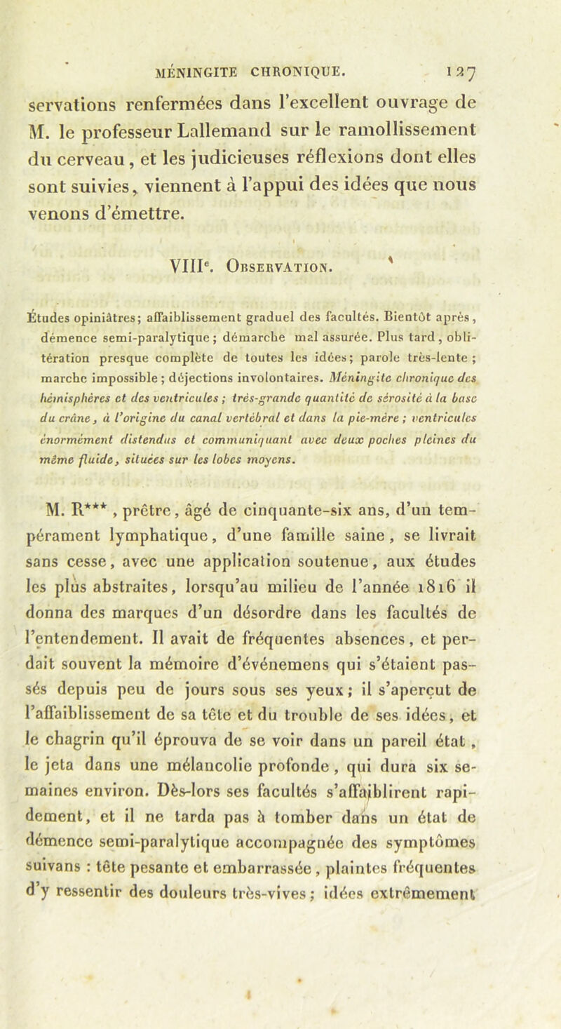 servations renfermées dans l’excellent ouvrage de M. le professeur Lallemand sur le ramollissement du cerveau , et les judicieuses réflexions dont elles sont suivies* viennent à l’appui des idées que nous venons d’émettre. VIIIe. Observation. Etudes opiniâtres; affaiblissement graduel des facultés. Bientôt après, démence semi-paralytique; démarche mal assurée. Plus tard, obli- tération presque complète de toutes les idées; parole très-lente; marche impossible; déjections involontaires. Méningite chronique des hémisphères et des ventricules ; très-grande quantité de sérosité à la base du crâne, à l’origine du canal vertébral et dans la pie-mère ; ventricules énormément distendus et communiquant avec deux poches pleines du même fluide, situées sur les lobes moyens. M. R*** , prêtre, âgé de cinquante-six ans, d’un tem- pérament lymphatique, d’une famille saine, se livrait sans cesse, avec une application soutenue, aux études les plus abstraites, lorsqu’au milieu de l’année 1816 il donna des marques d’un désordre dans les facultés de l’entendement. Il avait de fréquentes absences, et per- dait souvent la mémoire d’événemens qui s’étaient pas- sés depuis peu de jours sous ses yeux; il s’aperçut de l’alfaiblissement de sa tête et du trouble de ses idées, et le chagrin qu’il éprouva de se voir dans un pareil état , le jeta dans une mélaucolie profonde, qui dura six se- maines environ. Dès-lors ses facultés s’affaiblirent rapi- dement, et il ne tarda pas à tomber dans un état de démence semi-paralytique accompagnée des symptômes suivans : tête pesante et embarrassée , plaintes fréquentes d y ressentir des douleurs très-vives; idées extrêmement