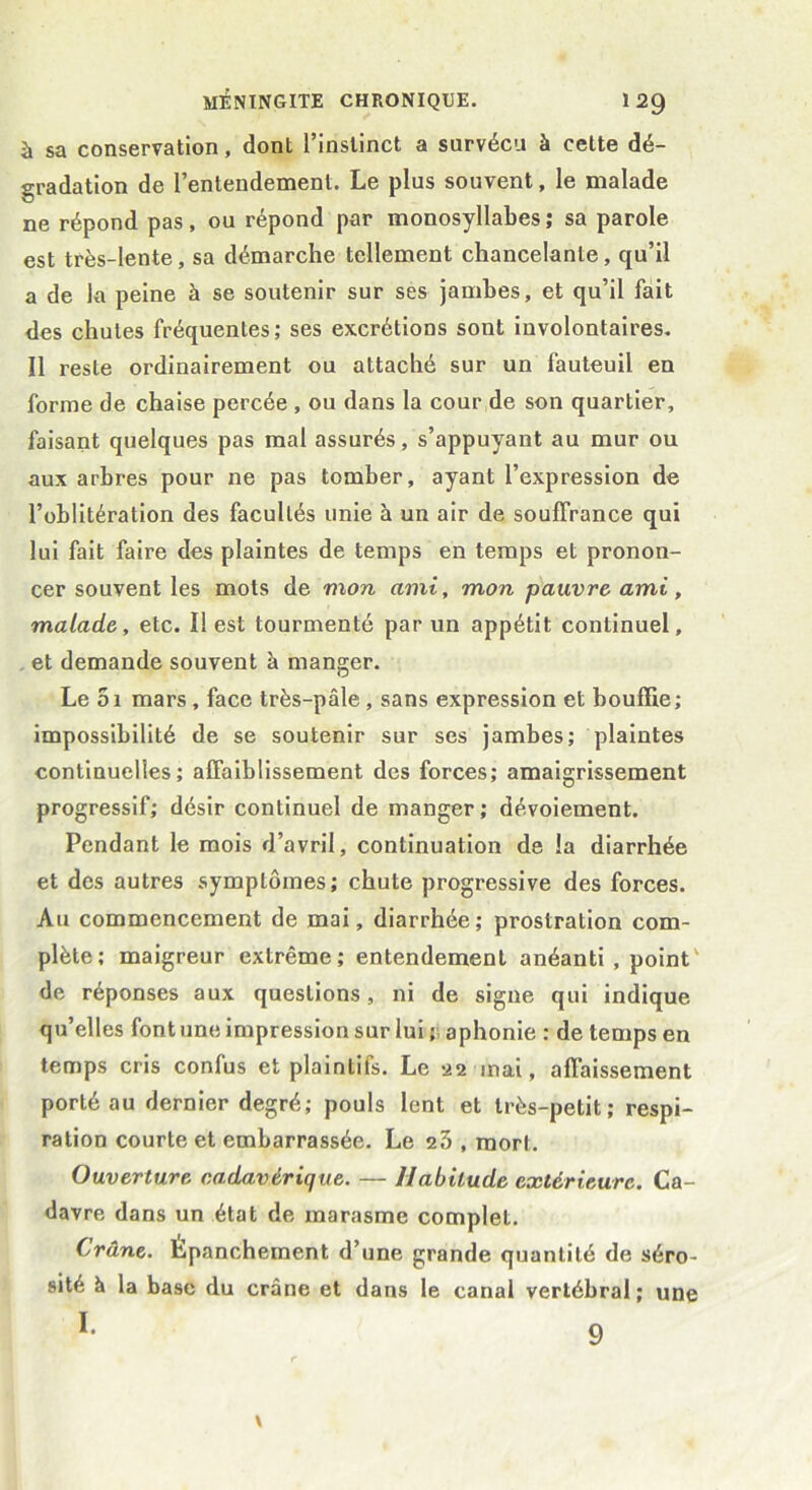 à sa conservation, dont l’instinct a survécu à cette dé- gradation de l’entendement. Le plus souvent, le malade ne répond pas, ou répond par monosyllabes; sa parole est très-lente , sa démarche tellement chancelante, qu’il a de la peine à se soutenir sur ses jambes, et qu’il fait des chutes fréquentes; ses excrétions sont involontaires. Il reste ordinairement ou attaché sur un fauteuil en forme de chaise percée , ou dans la cour de son quartier, faisant quelques pas mal assurés, s’appuyant au mur ou aux arbres pour ne pas tomber, ayant l’expression de l’oblitération des facultés unie à un air de souffrance qui lui fait faire des plaintes de temps en temps et pronon- cer souvent les mots de mon ami, mon pauvre ami, malade, etc. Il est tourmenté par un appétit continuel, et demande souvent à manger. Le 5i mars, face très-pâle, sans expression et bouffie; impossibilité de se soutenir sur ses jambes; plaintes continuelles; affaiblissement des forces; amaigrissement progressif; désir continuel de manger; dévoiement. Pendant le mois d’avril, continuation de la diarrhée et des autres symptômes; chute progressive des forces. Au commencement de mai, diarrhée; prostration com- plète; maigreur extrême; entendement anéanti, point de réponses aux questions, ni de signe qui indique qu’elles font une impression sur lui ; aphonie : de temps en temps cris confus et plaintils. Le 22 mai, affaissement porté au dernier degré; pouls lent et très-petit; respi- ration courte et embarrassée. Le 23 , mort. Ouverture cadavérique. — Habitude extérieure. Ca- davre dans un état de marasme complet. Crâne. Épanchement d’une grande quantité de séro- sité à la base du crâne et dans le canal vertébral ; une