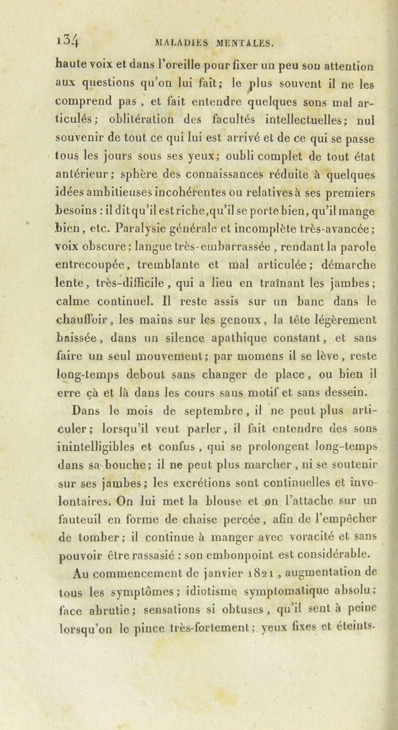 haute voix et dans l’oreille pour fixer un peu sou attention aux questions qu’on lui fait; le plus souvent il ne les comprend pas , et fait entendre quelques sons mal ar- ticulés; oblitération des facultés intellectuelles; nul souvenir de tout ce qui lui est arrivé et de ce qui se passe tous les jours sous ses yeux; oubli complet de tout état antérieur; sphère des connaissances réduite à quelques idées ambitieuses incohérentes ou relatives^ ses premiers besoins : il dit qu’il est riche,qu’il se porte bien, qu’il mange bien, etc. Paralysie générale et incomplète très-avancée; voix obscure; langue très-embarrassée , rendant la parole entrecoupée, tremblante et mal articulée; démarche lente, très-difficile, qui a lieu en traînant les jambes; calme continuel. Il reste assis sur un banc dans le chaulïbir, les mains sur les genoux, la tête légèrement baissée, dans un silence apathique constant, et sans faire un seul mouvement ; par mornens il se lève, reste long-temps debout sans changer de place, ou bien il erre çà et là dans les cours saus motif et sans dessein. Dans le mois de septembre, il ne peut plus arti- culer; lorsqu’il veut parler, il fait entendre des sons inintelligibles et confus , qui se prolongent long-temps dans sa^bouche; il ne peut plus marcher , ni se soutenir sur ses jambes; les excrétions sont continuelles et invo- lontaires. On lui met la blouse et on l’attache sur un fauteuil en forme de chaise percée, afin de l’empêcher de tomber; il continue à manger avec voracité et sans pouvoir être rassasié : son embonpoint est considérable. Au commencement de janvier 1821 , augmentation de tous les symptômes; idiotisme symptomatique absolu; lace abrutie ; sensations si obtuses, qu’il sent à peine lorsqu’on le pince très-fortement; yeux fixes et éteints.