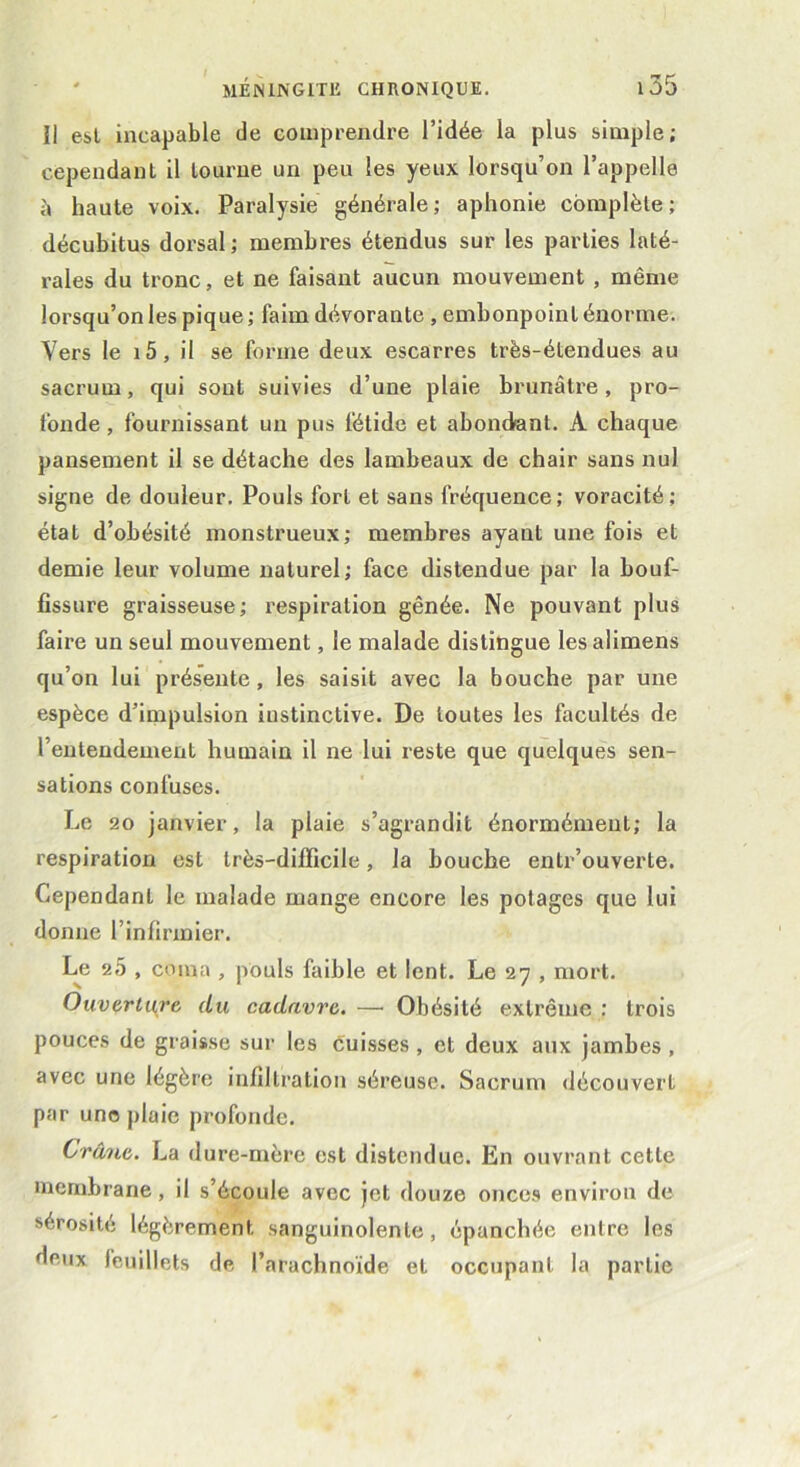 îl est incapable de comprendre l’idée la plus simple; cependant il tourne un peu les yeux lorsqu’on l’appelle à haute voix. Paralysie générale; aphonie complète; décubitus dorsal ; membres étendus sur les parties laté- rales du tronc, et ne faisant aucun mouvement , même lorsqu’on les pique ; faim dévorante , embonpoint énorme. Vers le 15, il se forme deux escarres très-étendues au sacrum, qui sont suivies d’une plaie brunâtre, pro- fonde , fournissant un pus fétide et abondant. A chaque pansement il se détache des lambeaux de chair sans nul signe de douleur. Pouls fort et sans fréquence; voracité; état d’obésité monstrueux; membres ayant une fois et demie leur volume naturel; face distendue par la bouf- fissure graisseuse; respiration gênée. Ne pouvant plus faire un seul mouvement, le malade distingue les alimens qu’on lui présente, les saisit avec la bouche par une espèce d’impulsion iustinctive. De toutes les facultés de l’entendement humain il ne lui reste que quelques sen- sations confuses. Le 20 janvier, la plaie s’agrandit énormément; la respiration est très-difficile, la bouche entr’ouverte. Cependant le malade mange encore les potages que lui donne l’infirmier. Le 2 5 , coma , pouls faible et lent. Le 27 , mort. Ouverture du cadavre. — Obésité extrême : trois pouces de graisse sur les cuisses , et deux aux jambes , avec une légère infiltration séreuse. Sacrum découvert par uno plaie profonde. Crâne. La dure-mère est distendue. En ouvrant cette membrane, il s’écoule avec jet douze onces environ de sérosité légèrement sanguinolente, épanchée entre les deux feuillets de l’arachnoïde et occupant la partie