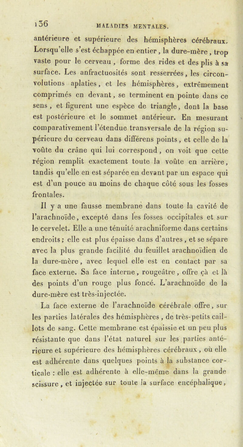 antérieure et supérieure des hémisphères cérébraux. Lorsqu’elle s’est échappée en entier, la dure-mère , trop vaste pour le cerveau , forme des rides et des plis à sa surface. Les anfractuosités sont resserrées, les circon- volutions aplaties, et les hémisphères, extrêmement comprimés en devant, se terminent en pointe dans ce sens, et figurent une espèce de triangle, dont la base est postérieure et le sommet antérieur. En mesurant comparativement l’étendue transversale de la région su- périeure du cerveau dans différens points, et celle de la voûte du crâne qui lui correspond, on voit que celte région remplit exactement toute la voûte en arrière, tandis qu’elle en est séparée en devant par un espace qui est d’un pouce au moins de chaque côté sous les fosses frontales. II y a une fausse membrane dans toute la cavité de l’arachnoïde, excepté dans les fosses occipitales et sur le cervelet. Elle a une ténuité arachniforme dans certains endroits; elle est plus épaisse dans d’autres , et se sépare avec la plus grande facilité du feuillet arachnoïdien de la dure-mère, avec lequel elle est en contact par sa face externe. Sa face interne, rougeâtre, offre çà et lâ des points d’un rouge plus foncé. L’arachnoïde de la dure-mère est très-injectée. La face externe de l’arachnoïde cérébrale offre, sur les parties latérales des hémisphères , de très-petits cail- lots de sang. Cette membrane est épaissie et un peu plus résistante que dans l’état naturel sur les parties anté- rieure et supérieure des hémisphères cérébraux, où elle est adhérente dans quelques points à la substance cor- ticale : elle est adhérente à elle-même dans la grande scissure, et injectée 6ur toute la surface encéphalique,