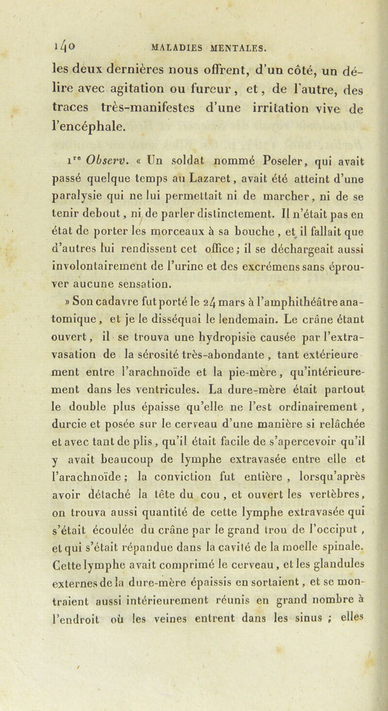 les deux dernières nous offrent, d’un côté, un dé- lire avec agitation ou fureur, et, de l’autre, des traces très-manifestes d’une irritation vive de l’encéphale. ire Observ. « Un soldat nommé Poseler, qui avait passé quelque temps au Lazaret, avait été atteint d’une paralysie qui ne lui permettait ni de marcher, ni de se tenir debout, ni de parler distinctement. II n’était pas en état de porter les morceaux à sa bouche , et il fallait que d’autres lui rendissent cet office; il se déchargeait aussi involontairement de l’urine et des excrémenssans éprou- ver aucune sensation. » Son cadavre fut porté le 24 mars à l’amphithéâtre ana- tomique , et je le disséquai le lendemain. Le crâne étant ouvert, il se trouva une hydropisie causée par l’extra- vasation de la sérosité très-abondante , tant extérieure ment entre l’arachnoïde et la pie-mère, qu’intérieure- ment dans les ventricules. La dure-mère était partout le double plus épaisse qu’elle ne l’est ordinairement , durcie et posée sur le cerveau d’une manière si relâchée et avec tant de plis , qu’il était facile de s’apercevoir qu’il y avait beaucoup de lymphe extravasée entre elle et l’arachnoïde ; la conviction fut entière , lorsqu’après avoir détaché la tête du cou, et ouvert les vertèbres, on trouva aussi quantité de cette lymphe extravasée qui s’était écoulée du crâne par le grand trou de l’occiput , et qui s’était répandue dans la cavité de la moelle spinale. Cette lymphe avait comprimé le cerveau, et les glandules externes de la dure-mère épaissis en sortaient, et se mon- traient aussi intérieurement réunis en grand nombre à l’endroit où les veines entrent dans les sinus ; elles