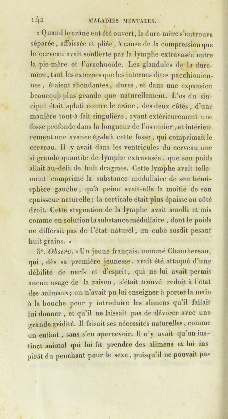 » Quand le crâne eut été ouvert, la dure-mère s’en trouva séparée , affaissée et pliée , à cause de la compression que le cerveau avait soufferte par la lymphe extravasée entre la pie-mère et l’arachnoïde. Les glandules de la dure- mère, tant les externes que les internes dites pacchionien- nes , étaient abondantes , dures , et dans une expansion beaucoup plus grande que naturellement. L’os du sin- ciput était aplati contre le crâne, des deux côtés , d’une manière tout-à-fait singulière, ayant extérieurement une l'osse profonde dans la longueur de l’os entier, et intérieu- rement une avance égale à cette fosse, qui comprimait le cerveau. Il y avait dans les ventricules du cerveau une si grande quantité de lymphe extravasée, que son poids allait au-delà de huit dragmes. Cette lymphe avait telle- ment comprimé la substance médullaire de son hémi- sphère gauche, qu’à peine avait-elle la moitié de son épaisseur naturelle; la corticale était plus épaisse au côté droit. Cette stagnation de la lymphe avait amolli et mis comme en solution la substance médullaire , dont le poids ne différait pas de l’état naturel, un cube susdit pesant huit grains. » 3e. Observ. « Un jeune français, nommé Chambereau, qui , dès sa première jeunesse, avait été attaqué d’une débilité de nerfs et d’esprit, qui ne lui avait permis aucun usage de la raison, s’était trouvé réduit à l’état des animaux; on n’avait pu lui enseigner à porter la main à la bouche pour y introduire les alimens qu’il fallait lui donner , et qu’il ne laissait pas de dévorer avec une «j-rande avidité. 11 faisait ses nécessités naturelles, comme p un enfant , sans s’en apercevoir. Il n’y avait qu’un ins- tinct animal qui lui fît prendre des alimens et lui ins- pirât du penchant pour le sexe, puisqu’il ne pouvait pas