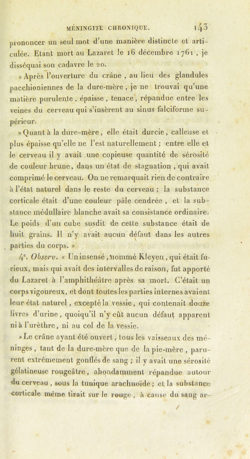 prononcer un seul mot d’une manière distincte et arti- culée. Etant mort au Lazaret le 16 décembre 1761 , je disséquai son cadavre le 20. » Après l’ouverture du crâne , au lieu des glandules pacchioniennes de la dure-mère, je ne trouvai qu’une matière purulente, épaisse, tenace, répandue entre les veines du cerveau qui s’insèrent au sinus falciforme su- périeur. » Quant à la dure-mère, elle était durcie, calleuse et plus épaisse qu’elle ne l’est naturellement ; entre elle et le cerveau il y avait une copieuse quantité de sérosité de couleur brune, dans un état de stagnation , qui avait comprimé le cerveau. On ne remarquait rien de contraire à l’état naturel dans le reste du cerveau ; la substance corticale était d’une couleur pâle cendrée , et la sub- stance médullaire blanche avait sa consistance ordinaire. Le poids d’un cube susdit de celte substance était de huit grains. 11 n’y avait aucun défaut dans les autres parties du corps. » 4e. Observ. « Un insensé , nommé Kleyen , qui était fu- rieux, mais qui avait des intervalles de raison, fut apporté du Lazaret à l’amphithéâtre après sa mort. C’était un corps vigoureux, et dont toutes les parties internes avaient leur état naturel, excepté la vessie, qui contenait douze livres d’urine, quoiqu’il n’y eût aucun défaut; apparent ni à l’urèthre, ni au col de la vessie. » Le crâne ayant été ouvert, tous les vaisseaux des mé- ninges , tant de la dure-mère que de la pie-mère , paru- rent extrêmement gonflés de sang ; il y avait une sérosité gélatineuse rougeâtre, abondamment répandue autour du cerveau , sous la tunique arachnoïde; et la substance corticale même, lirait sur le rouge, â cause du sang ar-