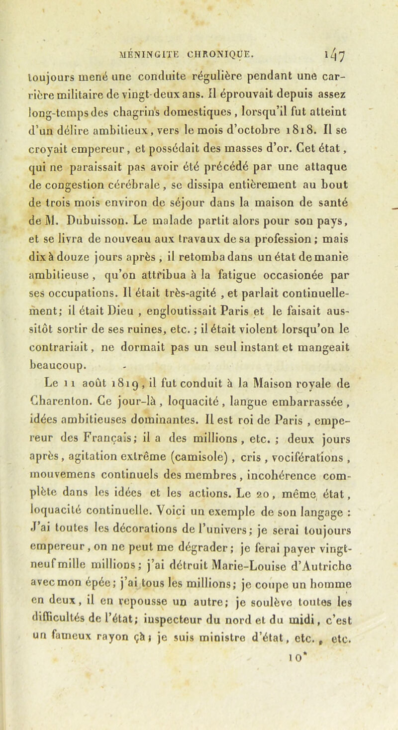 loujours mené une conduite régulière pendant une car- rière militaire de vingt-deux ans. Il éprouvait depuis assez long-temps des chagrins domestiques , lorsqu’il fut atteint d’un délire ambitieux, vers le mois d’octobre 1818. Il se croyait empereur, et possédait des masses d’or. Cet état, qui ne paraissait pas avoir été précédé par une attaque de congestion cérébrale, se dissipa entièrement au bout de trois mois environ de séjour dans la maison de santé de M. Dubuisson. Le malade partit alors pour son pays, et se livra de nouveau aux travaux de sa profession ; mais dix à douze jours après, il retomba dans un état de manie ambitieuse, qu’on attribua à la fatigue occasionée par ses occupations. Il était très-agité , et parlait continuelle- ment; il était Dieu , engloutissait Paris et le faisait aus- sitôt sortir de ses ruines, etc. ; il était violent lorsqu’on le contrariait, ne dormait pas un seul instant et mangeait beaucoup. Le 1î août 1819 , il fut conduit à la Maison royale de Charenlon. Ce jour-là , loquacité , langue embarrassée , idées ambitieuses dominantes. Il est roi de Paris , empe- reur des Français; il a des millions, etc. ; deux jours après, agitation extrême (camisole) , cris , vociférations , inouvemens continuels des membres , incohérence com- plète dans les idées et les actions. Le 20, même état, loquacité continuelle. Voici un exemple de son langage : J ai toutes les décorations de l’univers; je serai toujours empereur, on ne peut me dégrader ; je ferai payer vingt- neuf mille millions; j’ai détruit Marie-Louise d’Autriche avec mon épée; j’ai tous les millions; je coupe un homme en deux, il en repousse un autre; je soulève toutes les difficultés de l’état; iuspecteur du nord et du midi, c’est un fameux rayon çà j je suis ministre d’état, etc. r etc.