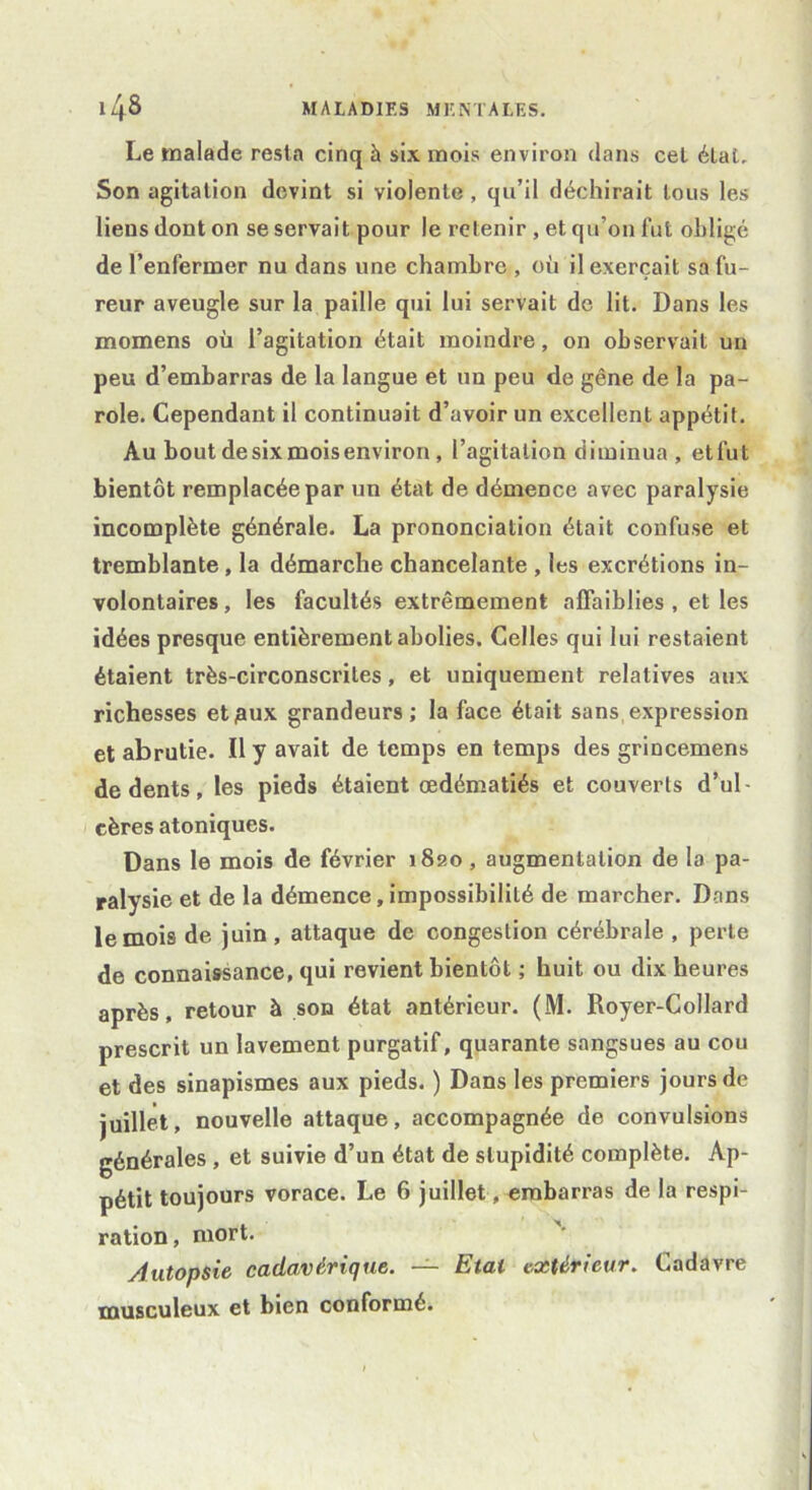 Le malade resta cinq à six mois environ dans cet étal. Son agitation devint si violente , qu’il déchirait tous les liens dont on se servait pour le retenir , et qu’on fut obligé de l’enfermer nu dans une chambre , où il exerçait sa fu- reur aveugle sur la paille qui lui servait de lit. Dans les momens où l’agitation était moindre, on observait un peu d’embarras de la langue et un peu de gêne de la pa- role. Cependant il continuait d’avoir un excellent appétit. Au bout de six mois environ , l’agitation diminua , etfut bientôt remplacée par un état de démence avec paralysie incomplète générale. La prononciation était confuse et tremblante, la démarche chancelante , les excrétions in- volontaires , les facultés extrêmement affaiblies , et les idées presque entièrement abolies. Celles qui lui restaient étaient très-circonscrites, et uniquement relatives aux richesses etjaux grandeurs; la face était sans,expression et abrutie. Il y avait de temps en temps des grincemens de dents, les pieds étaient œdématiés et couverts d’ul- cères atoniques. Dans le mois de février 1820 , augmentation de la pa- ralysie et de la démence, impossibilité de marcher. Dans le mois de juin, attaque de congestion cérébrale , perte de connaissance, qui revient bientôt ; huit ou dix heures après, retour à son état antérieur. (M. Royer-Collard prescrit un lavement purgatif, quarante sangsues au cou et des sinapismes aux pieds. ) Dans les premiers jours de juillet, nouvelle attaque, accompagnée de convulsions générales , et suivie d’un état de stupidité complète. Ap- pétit toujours vorace. Le 6 juillet, embarras de la respi- ration, mort. Autopsie cadavérique. — Etat extérieur. Cadavre musculeux et bien conformé.